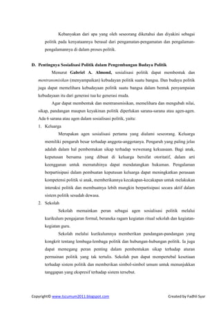 Kebanyakan dari apa yang oleh seseorang diketahui dan diyakini sebagai
      politik pada kenyataannya berasal dari pengamatan-pengamatan dan pengalaman-
      pengalamannya di dalam proses politik.


D. Pentingnya Sosialisasi Politik dalam Pengembangan Budaya Politik
          Menurut Gabriel A. Almond, sosialisasi politik dapat membentuk dan
   mentransmisikan (menyampaikan) kebudayan politik suatu bangsa. Dan budaya politik
   juga dapat memelihara kebudayaan politik suatu bangsa dalam bentuk penyampaian
   kebudayaan itu dari generasi tua ke generasi muda.
          Agar dapat membentuk dan mentransmisikan, memelihara dan mengubah nilai,
   sikap, pandangan maupun keyakinan politik diperlukan sarana-sarana atau agen-agen.
   Ada 6 sarana atau agen dalam sosialisasi politik, yaitu:
   1. Keluarga
              Merupakan agen sosialisasi pertama yang dialami seseorang. Keluarga
      memiliki pengaruh besar terhadap anggota-anggotanya. Pengaruh yang paling jelas
      adalah dalam hal pembentukan sikap terhadap wewenang kekuasaan. Bagi anak,
      keputusan bersama yang dibuat di keluarga bersifat otoritatif, dalam arti
      keengganan untuk mematuhinya dapat mendatangkan hukuman. Pengalaman
      berpartisipasi dalam pembuatan keputusan keluarga dapat meningkatkan perasaan
      kompetensi politik si anak, memberikannya kecakapan-kecakapan untuk melakukan
      interaksi politik dan membuatnya lebih mungkin berpartisipasi secara aktif dalam
      sistem politik sesudah dewasa.
   2. Sekolah
              Sekolah memainkan peran sebagai agen sosialisasi politik melalui
      kurikulum pengajaran formal, beraneka ragam kegiatan ritual sekolah dan kegiatan-
      kegiatan guru.
              Sekolah melalui kurikulumnya memberikan pandangan-pandangan yang
      kongkrit tentang lembaga-lembaga politik dan hubungan-hubungan politik. Ia juga
      dapat memegang peran penting dalam pembentukan sikap terhadap aturan
      permainan politik yang tak tertulis. Sekolah pun dapat mempertebal kesetiaan
      terhadap sistem politik dan memberikan simbol-simbol umum untuk menunjukkan
      tanggapan yang ekspresif terhadap sistem tersebut.




Copyright© www.tscumum2011.blogspot.com                                 Created by Fadhli Syar
 