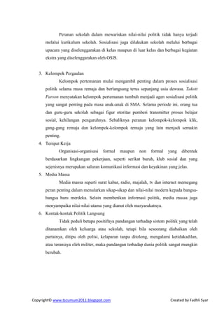 Peranan sekolah dalam mewariskan nilai-nilai politik tidak hanya terjadi
      melalui kurikulum sekolah. Sosialisasi juga dilakukan sekolah melalui berbagai
      upacara yang diselenggarakan di kelas maupun di luar kelas dan berbagai kegiatan
      ekstra yang diselenggarakan oleh OSIS.


   3. Kelompok Pergaulan
             Kelompok pertemanan mulai mengambil penting dalam proses sosialisasi
      politik selama masa remaja dan berlangsung terus sepanjang usia dewasa. Takott
      Parson menyatakan kelompok pertemanan tumbuh menjadi agen sosialisasi politik
      yang sangat penting pada masa anak-anak di SMA. Selama periode ini, orang tua
      dan guru-guru sekolah sebagai figur otoritas pemberi transmitter proses belajar
      sosial, kehilangan pengaruhnya. Sebaliknya peranan kelompok-kelompok klik,
      gang-gang remaja dan kelompok-kelompok remaja yang lain menjadi semakin
      penting.
   4. Tempat Kerja
             Organisasi-organisasi   formal    maupun   non   formal    yang   dibentuk
      berdasarkan lingkungan pekerjaan, seperti serikat buruh, klub sosial dan yang
      sejenisnya merupakan saluran komunikasi informasi dan keyakinan yang jelas.
   5. Media Massa
             Media massa seperti surat kabar, radio, majalah, tv dan internet memegang
      peran penting dalam menularkan sikap-sikap dan nilai-nilai modern kepada bangsa-
      bangsa baru merdeka. Selain memberikan informasi politik, media massa juga
      menyampaika nilai-nilai utama yang dianut oleh masyarakatnya.
   6. Kontak-kontak Politik Langsung
             Tidak peduli betapa positifnya pandangan terhadap sistem politik yang telah
      ditanamkan oleh keluarga atau sekolah, tetapi bila seseorang diabaikan oleh
      partainya, ditipu oleh polisi, kelaparan tanpa ditolong, mengalami ketidakadilan,
      atau teraniaya oleh militer, maka pandangan terhadap dunia politik sangat mungkin
      berubah.




Copyright© www.tscumum2011.blogspot.com                                  Created by Fadhli Syar
 