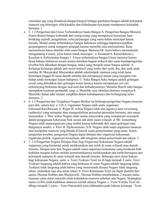 rumuskan apa yang dimaksud dengan bangsa?sebagai gambaran bangsa adalah kelompok
manusia yag heterogen sifat,karakter dan kebudayaan nya,tetapi mempunyai kehendak
bersama. 1
5. 1.2 Pengertian dan Unsur Terbentuknya Suatu Bangsa A. Pengertian Bangsa Menurut
Ernest Renan bangsa terbentuk dari orang-orang yang mempunyai kesamaan latar
belakang sejarah, pengalaman, serta perjuangan yang sama dalam mencapai hasrat
bersatu. Modal utama terbentuknya bangsa Indonesia sehingga dapatmewujudkan
perjuangannya untuk mengusir penjajah karena memiliki rasa nasionalisme. Rasa
nasionalisme harus dimiliki oleh suatu bangsa. Menurut Dr. hertz bahwa nasionalisme
mengandung 4 unsur, yaitu hasrat untuk mencapai : a. Kesatuan b. Kemerdekaan c.
Keaslian d. Kehormatan bangsa 1. Unsur terbentuknya bangsa Unsur menurut kamus
besar bahasa Indonesia secara umum diartikan bagian terkecil dari suatu bendapengertian
tersebut bila dikaitkan dengan bangsa, maka yang menjadi unsur bangsa adalah: A.
Keluarga Keluarga adalah unit sosial terkecil yang terdiri dari ayah, ibu, dan anak-anak
mereka. B. Masyarakat Masyarakat adalah sekelompok manusia yang telah lama
bertempat tinggal di suatu daerah tertentu dan mempunyai aturan yang mengatur tata
hidup untuk mencapai tujuan hidupnya. C. Suku Bangsa Suku bangsa adalah golongan
sosial yang dibedakan dari golongan sosial lainnya karena mempunyai ciri-ciri
tertentuyang berkaitan dengan asal usul dan kebudayaannya. Menurut Raroll suku bangsa
merupakan kesatuan penduduk yang: a. Memiliki rasa identitas diantara warganya b.
Memiliki ikatan adat istiadat yangkhas dalam kehidupannya dan berlangsung terus-
menerus. 2
6. 1.3 Pengertian dan Terjadinya Negara Berikut ini beberapa pengertian Negara menurut
para ahli, antara lain: a. J.H.A. logemann Negara ialah suatu organisasi
kekiasaan/kewibawaan. b. Roger H. soltou Negara ialah alat (agency) atau wewenang
(authority) yang mengatur atau mangendalikan persoalan-persoalan bersama, atas nama
masyarakat. c. Max weber Negara ialah suatau masyarakat yang mempunyai monopoli
dalam penggunaan kekerasan fisik secara sah dalm suatu wilayah. d. Mr. kranenburg
Negara ialah suatuorganisasi yang timbul karena kehendak dari suatu golongan atau
bangsanya sendiri. e. Prof. R. Djokosoetono, S.H. Negara ialah suatu organisasi manusia
atau kumpulan manusia yang berada di bawah suatu pemerintahan yang sama. Selain
pengertian tersebut, pengertian Negara dapat ditinjau dari organisasi kekuasaan,
organisasi politik, organisasi kesusilaan, dab integritas antara pemerintah dan rakyat. 3
7. 1.4 Pengertian Negara Ditinjau Dari Segi Organisasi Kekuasaan Negara adalah
organisasi yang berdaulat untuk melaksanakan tata tertib di suatu wilayah atau daerah
tertentu. Dengan kata lain Negara adalah suatu organisasi kekuasaan yang berdaulat baik
kedalam maupun keluar melalui pemerintahannya melaksanakan tata tertib bernegara atas
kelompok manusia di suatu wilayah atau daerah tertentu. Beberapa teori dasar hukum
bagi kekuasaan Negara, yaitu: a. Teori Teokrasi Teori ini di bagi menjadi 2 yaitu: Teori
Teokrasi langsung adalah bahwa yang berkuasa di suatu Negara adalah langsung tuhan.
Teokrasi tidak langsung ialah bahwa yang memerintah disuatu Negara tidak langsung
tuhan, melainkan raja atas nama tuhan. b. Teori Kekuasaan Teori ini dapat diambil dari
ajaran Thomas Hobbes dan Machiavelli. Thomas Hobbes membedakan 2 macam status
manusia yaitu status naturalis ialah kedudukan manusia sebelum ada Negara. Sedangkan
status civillis ialah keddukan manusia setelah adanya Negara. c. Teori Yuridis Teori ini
dibagi menjadi 3 yaitu: - Teori Patriarchal yaitu didasarkan pada hukum keluarga - Teori
 
