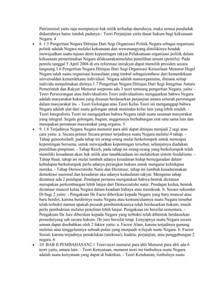 Patrimonial yaitu raja mempunyai hak milik terhadap daerahnya, maka semua penduduk
didaerahnya harus tunduk padanya - Teori Perjanjian yaitu dasar hukum bagi kekuasaan
Negara. 4
8. 1.5 Pengertian Negara Ditinjau Dari Segi Organisasi Politik Negara sebagai organisasi
politik adalah Negara melalui kekuasaan dan wewenangyang dimilikinya hendak
mewujudkan suatu tujuan demi kepentingan rakyat.Pelaksanaan organisasi politik dalam
kekuasaan pemerintahan Negara dilaksanakanmelalui pemilihan umum (pemilu). Pada
pemilu tanggal 5 April 2004 di era reformasi inirakyat dapat memilih presiden secara
langsung.1.6 Pengertian Negara Ditinjau Dari Segi Organisasi Kesusilaan Menurut Hegel
Negara ialah suatu organisasi kesusilaan yang timbul sebagaisinthese dari kemerdekaan
universaldan kemerdekaan individual. Negara adalah suatuorganisme, dimana setiap
individu menjelmakan dirinya.1.7 Pengertian Negara Ditinjau Dari Segi Integritas Antara
Pemerintah dan Rakyat Menurut soepomo ada 3 teori tenteang pengertian Negara, yaitu: -
Teori Perseorangan atau Individualistis Teori individualistis mengajarkan bahwa Negara
adalah masyarakat hukum yang disusun berdasarkan perjanjian antara seluruh perorangan
dalam masyarakat itu. - Teori Golongan atau Teori Kelas Teori ini menganggap bahwa
Negara adalah alat dari suatu golongan untuk menindas kelas lain yang lebih rendah. -
Teori Integralistis Teori ini mengajarkan bahwa Negara ialah suatu susunan masyarakat
yang integral. Segala golongan, bagian, anggotanya berhubungan erat satu sama lain dan
merupakan persatuan masyarakat yang organis. 5
9. 1.8 Terjadinya Negara Negara menurut para ahli dapat ditinjau menjadi 2 segi atau
cara yaitu: a. Secara primer Secara primer terjadinya suatu Negara melalui 4 tahap. -
Tahap genootschaft, pada tahap ini orang-orang mulai berkelompok untuk mencapai
kepentingan bersama, untuk mewujudkan kepentingan tersebut, selanjutnya diadakan
pemilihan pimpinan. - Tahap Reich, pada tahap ini orang-orang yang berkelompok telah
memiliki kesadaran akan hak milik atas tanahkeadaan ini melahirkan sistem feodalisme. -
Tahap Staat, tahap ini mulai tumbuh adanya kesadaran hidup bernegaradan dalam
kehidupan berkelompok perlu adanya perangkat hukum untuk mengatur kehidupan
mereka. - Tahap Democratishe Natie dan Dictatuur, tahap ini tumbuh kesadaranakan
demokrasi nasional dan kesadaran aka adanya kedaulatan rakyat. Mengenai tahap
dictatuur ada 2 pendapat. Pendapat pertama mengatakan bahwa bentuk dictatuur
merupakan perkembangan lebih lanjut dari Democratishe natie. Pendapat kedua, bentuk
dictatuur muncul kalau Negara dalam keadaan bahaya atau mendesak. b. Secara sekunder
Di bagi 2 yaitu: - Pengakuan De Facto diberikan kepada Negara yang baru muncul atau
baru berdiri, karena berdirinya suatu Negara atau kemunculannya suatu Negara tersebut
telah terbukti namun apakah prosedr pembentukannya telah berdasarkan hukum, masih
perlu pembuktian melalui penelitan lebih lanjut. Pengakuan ini bersifat sementara. -
Pengakuan De Jure diberikan kepada Negara yang terbukti telah dibentuk berdasarkan
proseduryang sah secara hukum. De jure bersifat tetap. Lenyapnya suatu Negara secara
umum dapat disebabkan oleh 2 faktor yaitu: a. Factor Alam, karena terjadinya gunung
meletus atau tenggelamnya sebuah pulau yang menjaadi wilayah suatu Negara. b. Factor
Sosial, karena terjadinya penaklukan (aneksasi), kudeta, perjanjian, atau penggabungan 2
negara. 6
10. BAB II PEMBAHASAN2.1 Teori-teori menurut para ahli Menurut para ahli ada 6
teori yaitu, antara lain: - Teori Kenyataan, menurut teori ini timbulnya suatu Negara
adalah suatu kenyataan yang dapat di buktikan. - Teori Ketuhanan, timbulnya suatu
 
