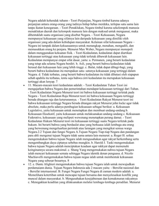 Negara adalah kehendak tuhann - Teori Perjanjian, Negara timbul karena adanya
perjanjian antara orang-orang yang tadinya hidup bebas merdeka, terlepas satu sama lain
tanpa ikatan kenegaraan. - Teori Penaklukan, Negara timbul karena sekelompok manusia
menaklukan daerah dan kelompok manusia lain dengan maksud untuk menguasai, maka
dibentuklah suatu organisasi yang disebut Negara. - Teori Kekuasaan, Negara
mempunyai kekuasaan yang sifatnya lain daripada kekuasaan yang dimiliki oleh
organisasi yang ada dalam kehidupan masyarakat. Kelainan sifat kekuasaan Negara –
Negara ini tampak dalam kekuasaannya untuk menangkap, menahan, mengadili, dan
memasukkan orang ke penjara. Menurut Max Weber, Negara mempunyai monopoli
dalam menggunakan kekuatan fisik. - Teori Kedaulatan, kedaulatan dapat diartikan
kekuasaan tertinggi atau kekuasaan yang tidak terletak dibawah kekuasaan lain.
Kedaulatan mempunyai empat sifat dasar, yaitu: a. Permanen, yang berarti kedaulatan
yang tetap ada selama Negara berdiri. b. Asli, yang berarti bahwa kedaulatan tidak
berasal dari kekuasaan lain yang lebih tinggi. c. Bulat, tidak dapat dibagi-bagi, yang
berarti bahwa kedaulatan itu merupakan satu- satunya kekuasaan yang tertinggi dalam
Negara. d. Tidak terbatas, yang berarti bahwa kedaulatan itu tidak dibatasi oleh siapapun
sebab apabila itu terbatas, tentu saja bahwa cirri kedaulatan itu merupakan kekuasaan
tertinggi akan lenyap. 7
11. Macam-macam teori kedaulatan adalah: - Teori Kedaulatan Tuhan Teori ini
mengajarkan bahwa Negara dan pemerintahan mendapat kekuasaan tertinggi dari Tuhan.
- Teori Kedaulatan Negara Menurut teori ini bahwa kekuasaan tertinggi terletak pada
Negara - Teori Kedaulatan Raja Menurut teori ini bahwa kekuasaan Negara tertinggi
berada ditangan raja dan keturunannya. - Teori Kedaulatan Rakyat Menurut teori ini
bahwa kekuasaan tertinggi Negara berada ditangan rakyat Menurut john locke agar tidak
absolute, maka perlu adanya pembagian kekuasaan sebagai berikut: a. Kekuasaan
Legislative, yaitu kekuasaan untuk menetapkan dan membuat undang-undang b.
Kekuasaan Eksekutif, yaitu kekuasaan untuk melaksanakan undang-undang c. Kekuasaan
Federative, kekuasaan yang meliputi wewenang menetapkan perang damai. - Teori
Kedaulatan Hukum Menurut teori ini kekuasaan tertinggi suatu Negara terletak pada
hukum. Ini berarti bahwa yang berdaulat atau yang berkuasa ialah lembaga ata orang
yang berwenang mengeluarkan perintah atau larangan yang mengikat semua warga
Negara.2.2 Tujuan dan fungsi Negara A.Tujuan Negara Tiap-tiap Negara dan pandangan
para ahli mengenai tujuan Negara tidak sama antara lain menurut: a. Roger H. soltau
mengemukakan bahwa tujuan Negara ialah mengusahakan agar rakyat berkembang serta
mengembangkan daya ciptanya sebebas mungkin. b. Harold J. Taski mengemukakan
bahwa tujuan Negara adalah menciptakan keadaan agar rakkyat dapat memenuhi
keinginannya secara maksimal. c. Shang Yang mengemukakan nahwa tujuan Negara
ialah mencari kekuasaan semata sehingga Negara identik denan penguasa. d. Nicolo
Machiavelli mengemukakan bahwa tujuan negaa ialah untuk membentuk kekuasaan
Negara yang sebesar-besarnya. 8
12. e. Dante Alighieri mengemukakan bahwa tujuan Negara ialah untuk mewujudkan
perdamaiann dunia. Tujuan Negara Indonesia ada 2 macam yaitu: - Bersifat nasional dan
- Bersifat internasional. B. Fungsi Negara Fungsi Negara di zaman modern adalah: a.
Memelihara ketertiban untuk mencapai tujuan bersama dan menyelesaikan konflik yang
muncul dalam masyarakat. b. Mengusahakan kesejahteraan dan kemakmuran rakyatnya
c. Menegakkan keadilan yang dilaksanakan melalui lembaga-lembaga peradilan. Menurut
 