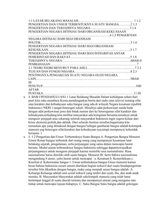 1.1 LATAR BELAKANG MASALAH..…………………………………………… 1 1.2
PENGERTIAN DAN UNSUR TERBENTUKNYA SUATU BANGSA………...2 1.3
PENGERTIAN DAN TERJADINYA NEGARA…..…………………………... 3 1.4
PENGERTIAN NEGARA DITINJAU DARI ORGANISASI KEKUASAAN
………………………………..………………………………….4 1.5 PENGERTIAN
NEGARA DITINJAU DARI SEGI ORANISASI
POLITIK………………………………..…………………………………………5 1.6
PENGERTIAN NEGARA DITINJAU DARI SEGI ORGANISASI
KESUSILAAN………………………………..…………………………………..5 1.7
PENGERTIAN NEGARA DITINJAU DARI SEGI INTEGRITAS ANTAR
PEMERINTAH DAN RAKYAT………………………………..………………..5 1.8
TERJADINYA NEGARA………………………………..……………………….6BAB II
PEMBAHASAN………………………………..………………………………………7
2.1 TEORI-TEORI MENURUT PARA AHLI………………………………..……...7 2.2
TUJUAN DAN FUNGSI NEGARA………………………………..…………….8 2.3
PENTINGNYA PENGAKUAN SUATU NEGARA OLEH NEGARA
LAIN………………………………..……………………………………………..9BAB
III
PENUTUP………………………………..……………………………………………10D
AFTAR
PUSTAKA………………………………..………………………………………….11 III
4. BAB I PENDAHULUAN1.1 Latar Belakang Masalah Dalam kehidupan sehari-hari
pasti kita suka membaca Koran,mendengarkan berita dari radio atau televisi tentang sifat
atau karakter dan kebudayaan suku bangsa yang ada di wilayah Negara kesatuan republik
Indonesia ( NKRI ) sangat heterogen sekali. Misalnya adat perkawinan sunda beda
dengan adat perkawinan jawa dan batak.namun dari ke heterogenan sifat karakter dan
kebudayaan,terkadang kita melihat masyarakat ada keinginan bersama,misalnya untuk
mengusir penjajah atau sekarang seluruh masyarakat Indonesia ingin segera keluar dari
krisis ekonomi,politik,dan akhlak. Dari seluruh ilustrasi tersebut,bagaimana kita
rumuskan apa yang dimaksud dengan bangsa?sebagai gambaran bangsa adalah kelompok
manusia yag heterogen sifat,karakter dan kebudayaan nya,tetapi mempunyai kehendak
bersama. 1
5. 1.2 Pengertian dan Unsur Terbentuknya Suatu Bangsa A. Pengertian Bangsa Menurut
Ernest Renan bangsa terbentuk dari orang-orang yang mempunyai kesamaan latar
belakang sejarah, pengalaman, serta perjuangan yang sama dalam mencapai hasrat
bersatu. Modal utama terbentuknya bangsa Indonesia sehingga dapatmewujudkan
perjuangannya untuk mengusir penjajah karena memiliki rasa nasionalisme. Rasa
nasionalisme harus dimiliki oleh suatu bangsa. Menurut Dr. hertz bahwa nasionalisme
mengandung 4 unsur, yaitu hasrat untuk mencapai : a. Kesatuan b. Kemerdekaan c.
Keaslian d. Kehormatan bangsa 1. Unsur terbentuknya bangsa Unsur menurut kamus
besar bahasa Indonesia secara umum diartikan bagian terkecil dari suatu bendapengertian
tersebut bila dikaitkan dengan bangsa, maka yang menjadi unsur bangsa adalah: A.
Keluarga Keluarga adalah unit sosial terkecil yang terdiri dari ayah, ibu, dan anak-anak
mereka. B. Masyarakat Masyarakat adalah sekelompok manusia yang telah lama
bertempat tinggal di suatu daerah tertentu dan mempunyai aturan yang mengatur tata
hidup untuk mencapai tujuan hidupnya. C. Suku Bangsa Suku bangsa adalah golongan
 