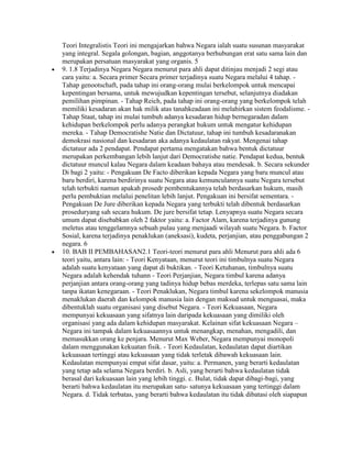 Teori Integralistis Teori ini mengajarkan bahwa Negara ialah suatu susunan masyarakat
yang integral. Segala golongan, bagian, anggotanya berhubungan erat satu sama lain dan
merupakan persatuan masyarakat yang organis. 5
9. 1.8 Terjadinya Negara Negara menurut para ahli dapat ditinjau menjadi 2 segi atau
cara yaitu: a. Secara primer Secara primer terjadinya suatu Negara melalui 4 tahap. -
Tahap genootschaft, pada tahap ini orang-orang mulai berkelompok untuk mencapai
kepentingan bersama, untuk mewujudkan kepentingan tersebut, selanjutnya diadakan
pemilihan pimpinan. - Tahap Reich, pada tahap ini orang-orang yang berkelompok telah
memiliki kesadaran akan hak milik atas tanahkeadaan ini melahirkan sistem feodalisme. -
Tahap Staat, tahap ini mulai tumbuh adanya kesadaran hidup bernegaradan dalam
kehidupan berkelompok perlu adanya perangkat hukum untuk mengatur kehidupan
mereka. - Tahap Democratishe Natie dan Dictatuur, tahap ini tumbuh kesadaranakan
demokrasi nasional dan kesadaran aka adanya kedaulatan rakyat. Mengenai tahap
dictatuur ada 2 pendapat. Pendapat pertama mengatakan bahwa bentuk dictatuur
merupakan perkembangan lebih lanjut dari Democratishe natie. Pendapat kedua, bentuk
dictatuur muncul kalau Negara dalam keadaan bahaya atau mendesak. b. Secara sekunder
Di bagi 2 yaitu: - Pengakuan De Facto diberikan kepada Negara yang baru muncul atau
baru berdiri, karena berdirinya suatu Negara atau kemunculannya suatu Negara tersebut
telah terbukti namun apakah prosedr pembentukannya telah berdasarkan hukum, masih
perlu pembuktian melalui penelitan lebih lanjut. Pengakuan ini bersifat sementara. -
Pengakuan De Jure diberikan kepada Negara yang terbukti telah dibentuk berdasarkan
proseduryang sah secara hukum. De jure bersifat tetap. Lenyapnya suatu Negara secara
umum dapat disebabkan oleh 2 faktor yaitu: a. Factor Alam, karena terjadinya gunung
meletus atau tenggelamnya sebuah pulau yang menjaadi wilayah suatu Negara. b. Factor
Sosial, karena terjadinya penaklukan (aneksasi), kudeta, perjanjian, atau penggabungan 2
negara. 6
10. BAB II PEMBAHASAN2.1 Teori-teori menurut para ahli Menurut para ahli ada 6
teori yaitu, antara lain: - Teori Kenyataan, menurut teori ini timbulnya suatu Negara
adalah suatu kenyataan yang dapat di buktikan. - Teori Ketuhanan, timbulnya suatu
Negara adalah kehendak tuhann - Teori Perjanjian, Negara timbul karena adanya
perjanjian antara orang-orang yang tadinya hidup bebas merdeka, terlepas satu sama lain
tanpa ikatan kenegaraan. - Teori Penaklukan, Negara timbul karena sekelompok manusia
menaklukan daerah dan kelompok manusia lain dengan maksud untuk menguasai, maka
dibentuklah suatu organisasi yang disebut Negara. - Teori Kekuasaan, Negara
mempunyai kekuasaan yang sifatnya lain daripada kekuasaan yang dimiliki oleh
organisasi yang ada dalam kehidupan masyarakat. Kelainan sifat kekuasaan Negara –
Negara ini tampak dalam kekuasaannya untuk menangkap, menahan, mengadili, dan
memasukkan orang ke penjara. Menurut Max Weber, Negara mempunyai monopoli
dalam menggunakan kekuatan fisik. - Teori Kedaulatan, kedaulatan dapat diartikan
kekuasaan tertinggi atau kekuasaan yang tidak terletak dibawah kekuasaan lain.
Kedaulatan mempunyai empat sifat dasar, yaitu: a. Permanen, yang berarti kedaulatan
yang tetap ada selama Negara berdiri. b. Asli, yang berarti bahwa kedaulatan tidak
berasal dari kekuasaan lain yang lebih tinggi. c. Bulat, tidak dapat dibagi-bagi, yang
berarti bahwa kedaulatan itu merupakan satu- satunya kekuasaan yang tertinggi dalam
Negara. d. Tidak terbatas, yang berarti bahwa kedaulatan itu tidak dibatasi oleh siapapun
 
