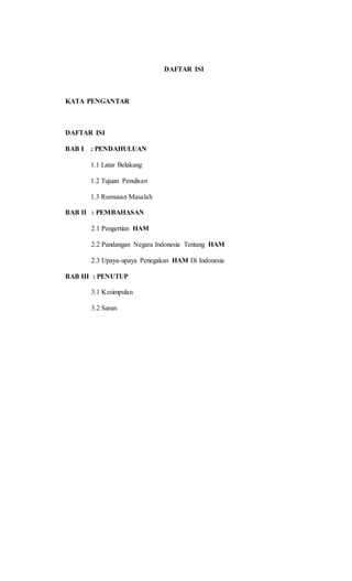 DAFTAR ISI 
KATA PENGANTAR 
DAFTAR ISI 
BAB I : PENDAHULUAN 
1.1 Latar Belakang 
1.2 Tujuan Penulisan 
1.3 Rumusan Masalah 
BAB II : PEMBAHASAN 
2.1 Pengertian HAM 
2.2 Pandangan Negara Indonesia Tentang HAM 
2.3 Upaya-upaya Penegakan HAM Di Indonesia 
BAB III : PENUTUP 
3.1 Kesimpulan 
3.2 Saran 
 