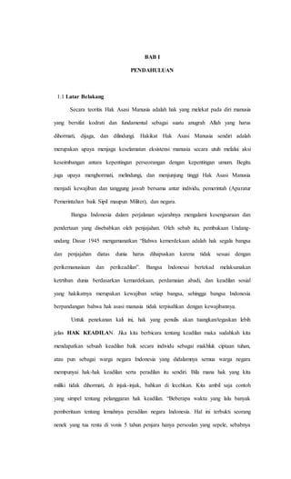 BAB I 
PENDAHULUAN 
1.1 Latar Belakang 
Secara teoritis Hak Asasi Manusia adalah hak yang melekat pada diri manusia 
yang bersifat kodrati dan fundamental sebagai suatu anugrah Allah yang harus 
dihormati, dijaga, dan dilindungi. Hakikat Hak Asasi Manusia sendiri adalah 
merupakan upaya menjaga keselamatan eksistensi manusia secara utuh melalui aksi 
keseimbangan antara kepentingan perseorangan dengan kepentingan umum. Begitu 
juga upaya menghormati, melindungi, dan menjunjung tinggi Hak Asasi Manusia 
menjadi kewajiban dan tanggung jawab bersama antar individu, pemerintah (Aparatur 
Pemerintahan baik Sipil maupun Militer), dan negara. 
Bangsa Indonesia dalam perjalanan sejarahnya mengalami kesengsaraan dan 
pendertaan yang disebabkan oleh penjajahan. Oleh sebab itu, pembukaan Undang-undang 
Dasar 1945 mengamanatkan “Bahwa kemerdekaan adalah hak segala bangsa 
dan penjajahan diatas dunia harus dihapuskan karena tidak sesuai dengan 
perikemanusiaan dan perikeadilan”. Bangsa Indonesai bertekad melaksanakan 
ketrtiban dunia berdasarkan kemardekaan, perdamaian abadi, dan keadilan sosial 
yang hakikatnya merupakan kewajiban setiap bangsa, sehingga bangsa Indonesia 
berpandangan bahwa hak asasi manusia tidak terpisahkan dengan kewajibannya. 
Untuk penekanan kali ini, hak yang penulis akan tuangkan/tegaskan lebih 
jelas HAK KEADILAN. Jika kita berbicara tentang keadilan maka sudahkah kita 
mendapatkan sebuah keadilan baik secara individu sebagai makhluk ciptaan tuhan, 
atau pun sebagai warga negara Indonesia yang didalamnya semua warga negara 
mempunyai hak-hak keadilan serta peradilan itu sendiri. Bila mana hak yang kita 
miliki tidak dihormati, di injak-injak, bahkan di lecehkan. Kita ambil saja contoh 
yang simpel tentang pelanggaran hak keadilan. “Beberapa waktu yang lalu banyak 
pemberitaan tentang lemahnya peradilan negara Indonesia. Hal ini terbukti seorang 
nenek yang tua renta di vonis 5 tahun penjara hanya persoalan yang sepele, sebabnya 
 