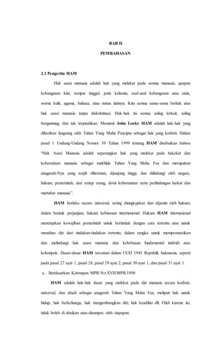 BAB II 
PEMBAHASAN 
2.1 Pengertia HAM 
Hak asasi manusia adalah hak yang melekat pada semua manusia, apapun 
kebangsaan kita, tempat tinggal, jenis kelamin, asal-usul kebangsaan atau etnis, 
warna kulit, agama, bahasa, atau status lainnya. Kita semua sama-sama berhak atas 
hak asasi manusia tanpa diskriminasi. Hak-hak ini semua saling terkait, saling 
bergantung, dan tak terpisahkan. Menurut John Locke HAM adalah hak-hak yang 
diberikan langsung oleh Tuhan Yang Maha Pencipta sebagai hak yang kodrati. Dalam 
pasal 1 Undang-Undang Nomor 39 Tahun 1999 tentang HAM disebutkan bahwa 
“Hak Asasi Manusia adalah seperangkat hak yang melekat pada hakekat dan 
keberadaan manusia sebagai makhluk Tuhan Yang Maha Esa dan merupakan 
anugerah-Nya yang wajib dihormati, dijunjung tinggi, dan dilindungi oleh negara, 
hukum, pemerintah, dan setiap orang, demi kehormatan serta perlindungan harkat dan 
martabat manusia”. 
HAM berlaku secara universal, sering diungkapkan dan dijamin oleh hukum, 
dalam bentuk perjanjian, hukum kebiasaan internasional. Hukum HAM internasional 
menetapkan kewajiban pemerintah untuk bertindak dengan cara tertentu atau untuk 
menahan diri dari tindakan-tindakan tertentu, dalam rangka untuk mempromosikan 
dan melindungi hak asasi manusia dan kebebasan fundamental individi atau 
kelompok. Dasar-dasar HAM tercatum dalam UUD 1945 Republik Indonesia, seperti 
pada pasal 27 ayat 1, pasal 28, pasal 29 ayat 2, pasal 30 ayat 1, dan pasal 31 ayat 1. 
a. Berdasarkan Ketetapan MPR No.XVII/MPR/1998 
HAM adalah hak-hak dasar yang melekat pada diri manusia secara kodrati, 
universal, dan abadi sebagai anugerah Tuhan Yang Maha Esa, meliputi hak untuk 
hidup, hak berkeluarga, hak mengembangkan diri, hak keadilan dll. Oleh karena itu, 
tidak boleh di abaikan atau dirampas oleh siapapun. 
 