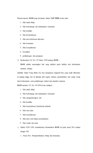 Macam-macam HAM yang tercantum dalam TAP MPR di atas yaitu: 
1. Hak untuk hidup 
2. Hak berkeluarga dan melanjutkan keturunan 
3. Hak keadilan 
4. Hak Kemerdekaan 
5. Hak atas kebebasan informasi 
6. Hak keamanan 
7. Hak kesejahteraan 
8. kewajiban 
9. perlindungan dan pemajuan 
b. Berdasarkan UU No. 39 Tahun 1999 tentang HAM : 
HAM adalah seperangkat hak yang melekat pada hakikat dan keberadaan 
manusia sebagai 
makhluk Tuhan Yang Maha Esa dan merupakan anugerah-Nya yang wajib dihormati, 
di junjung tinggi, dan di lindungi oleh negara, hukum, pemerintahan, dan setiap orang 
demi kehormatan serta perlindungan harkat dan martabat manusia. 
HAM menurut UU No. 39/1999 di atas meliputi : 
1. Hak untuk hidup 
2. Hak berkeluarga dan melanjutkan keturunan 
3. Hak mengembangkan diri 
4. Hak keadilan 
5. Hak kemerdekaan (kebebasab pribadi) 
6. Hak rasa aman 
7. Hak kesejahteraan 
8. Hak turut serta dalam pemerintahan 
9. Hak wanita dan anak 
c. Dalam UUD 1945 (amandemen) dicantumkan HAM ini pada pasal 28A sampai 
dengan 28J 
1. Pasal 28A : Mempertahankan hidup dan keturunan. 
 