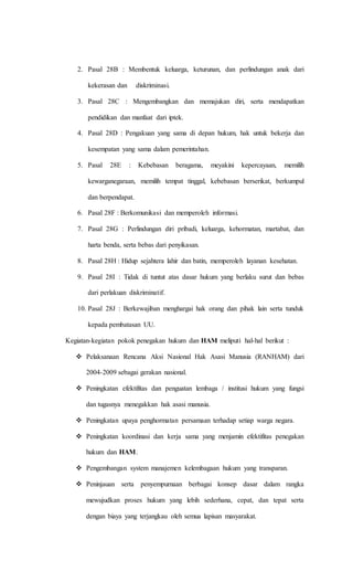 2. Pasal 28B : Membentuk keluarga, keturunan, dan perlindungan anak dari 
kekerasan dan diskriminasi. 
3. Pasal 28C : Mengembangkan dan memajukan diri, serta mendapatkan 
pendidikan dan manfaat dari iptek. 
4. Pasal 28D : Pengakuan yang sama di depan hukum, hak untuk bekerja dan 
kesempatan yang sama dalam pemerintahan. 
5. Pasal 28E : Kebebasan beragama, meyakini kepercayaan, memilih 
kewarganegaraan, memilih tempat tinggal, kebebasan berserikat, berkumpul 
dan berpendapat. 
6. Pasal 28F : Berkomunikasi dan memperoleh informasi. 
7. Pasal 28G : Perlindungan diri pribadi, keluarga, kehormatan, martabat, dan 
harta benda, serta bebas dari penyikasan. 
8. Pasal 28H : Hidup sejahtera lahir dan batin, memperoleh layanan kesehatan. 
9. Pasal 28I : Tidak di tuntut atas dasar hukum yang berlaku surut dan bebas 
dari perlakuan diskriminatif. 
10. Pasal 28J : Berkewajiban menghargai hak orang dan pihak lain serta tunduk 
kepada pembatasan UU. 
Kegiatan-kegiatan pokok penegakan hukum dan HAM meliputi hal-hal berikut : 
 Pelaksanaan Rencana Aksi Nasional Hak Asasi Manusia (RANHAM) dari 
2004-2009 sebagai gerakan nasional. 
 Peningkatan efektifitas dan penguatan lembaga / institusi hukum yang fungsi 
dan tugasnya menegakkan hak asasi manusia. 
 Peningkatan upaya penghormatan persamaan terhadap setiap warga negara. 
 Peningkatan koordinasi dan kerja sama yang menjamin efektifitas penegakan 
hukum dan HAM. 
 Pengembangan system manajemen kelembagaan hukum yang transparan. 
 Peninjauan serta penyempurnaan berbagai konsep dasar dalam rangka 
mewujudkan proses hukum yang lebih sederhana, cepat, dan tepat serta 
dengan biaya yang terjangkau oleh semua lapisan masyarakat. 
 