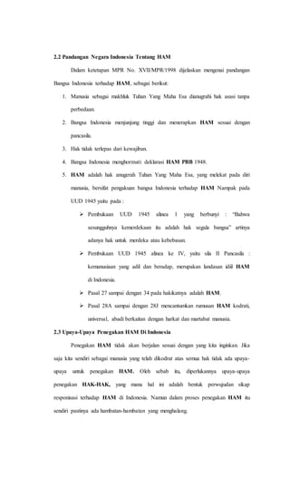2.2 Pandangan Negara Indonesia Tentang HAM 
Dalam ketetapan MPR No. XVII/MPR/1998 dijelaskan mengenai pandangan 
Bangsa Indonesia terhadap HAM, sebagai berikut: 
1. Manusia sebagai makhluk Tuhan Yang Maha Esa dianugrahi hak asasi tanpa 
perbedaan. 
2. Bangsa Indonesia menjunjung tinggi dan menerapkan HAM sesuai dengan 
pancasila. 
3. Hak tidak terlepas dari kewajiban. 
4. Bangsa Indonesia menghormati deklarasi HAM PBB 1948. 
5. HAM adalah hak anugerah Tuhan Yang Maha Esa, yang melekat pada diri 
manusia, bersifat pengakuan bangsa Indonesia terhadap HAM Nampak pada 
UUD 1945 yaitu pada : 
 Pembukaan UUD 1945 alinea 1 yang berbunyi : “Bahwa 
sesungguhnya kemerdekaan itu adalah hak segala bangsa” artinya 
adanya hak untuk merdeka atau kebebasan. 
 Pembukaan UUD 1945 alinea ke IV, yaitu sila II Pancasila : 
kemanusiaan yang adil dan beradap, merupakan landasan idiil HAM 
di Indonesia. 
 Pasal 27 sampai dengan 34 pada hakikatnya adalah HAM. 
 Pasal 28A sampai dengan 28J mencantumkan rumusan HAM kodrati, 
universal, abadi berkaitan dengan harkat dan martabat manusia. 
2.3 Upaya-Upaya Penegakan HAM Di Indonesia 
Penegakan HAM tidak akan berjalan sesuai dengan yang kita inginkan. Jika 
saja kita sendiri sebagai manusia yang telah dikodrat atas semua hak tidak ada upaya-upaya 
untuk penegakan HAM. Oleh sebab itu, diperlukannya upaya-upaya 
penegakan HAK-HAK, yang mana hal ini adalah bentuk perwujudan sikap 
responisasi terhadap HAM di Indonesia. Namun dalam proses penegakan HAM itu 
sendiri pastinya ada hambatan-hambatan yang menghalang. 
 
