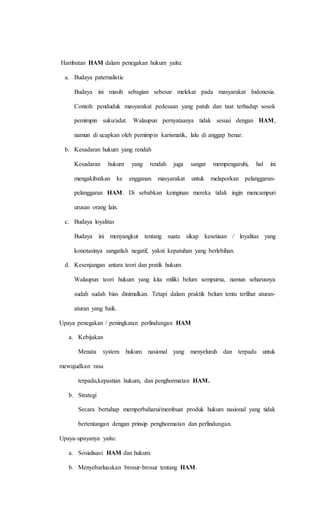 Hambatan HAM dalam penegakan hukum yaitu: 
a. Budaya paternalistic 
Budaya ini masih sebagian sebesar melekat pada masyarakat Indonesia. 
Contoh: penduduk masyarakat pedesaan yang patuh dan taat terhadap sosok 
pemimpin suku/adat. Walaupun pernyataanya tidak sesuai dengan HAM, 
namun di ucapkan oleh pemimpin karismatik, lalu di anggap benar. 
b. Kesadaran hukum yang rendah 
Kesadaran hukum yang rendah juga sangat mempengaruhi, hal ini 
mengakibatkan ke engganan masyarakat untuk melaporkan pelanggaran-pelanggaran 
HAM. Di sebabkan keinginan mereka tidak ingin mencampuri 
urusan orang lain. 
c. Budaya loyalitas 
Budaya ini menyangkut tentang suatu sikap kesetiaan / loyalitas yang 
konotasinya sangatlah negatif, yakni kepatuhan yang berlebihan. 
d. Kesenjangan antara teori dan pratik hukum 
Walaupun teori hukum yang kita miliki belum sempurna, namun seharusnya 
sudah sudah bias dinimalkan. Tetapi dalam praktik belum tentu terlihat aturan-aturan 
yang baik. 
Upaya penegakan / peningkatan perlindungan HAM 
a. Kebijakan 
Menata system hukum nasional yang menyeluruh dan terpadu untuk 
mewujudkan rasa 
terpadu,kepastian hukum, dan penghormatan HAM. 
b. Strategi 
Secara bertahap memperbaharui/membuat produk hukum nasional yang tidak 
bertentangan dengan prinsip penghormatan dan perlindungan. 
Upaya-upayanya yaitu: 
a. Sosialisasi HAM dan hukum. 
b. Menyebarluaskan brosur-brosur tentang HAM. 
 