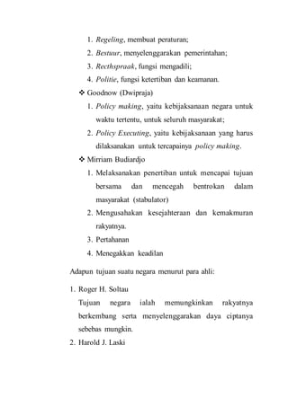 1. Regeling, membuat peraturan;
2. Bestuur, menyelenggarakan pemerintahan;
3. Recthspraak, fungsi mengadili;
4. Politie, fungsi ketertiban dan keamanan.
 Goodnow (Dwipraja)
1. Policy making, yaitu kebijaksanaan negara untuk
waktu tertentu, untuk seluruh masyarakat;
2. Policy Executing, yaitu kebijaksanaan yang harus
dilaksanakan untuk tercapainya policy making.
 Mirriam Budiardjo
1. Melaksanakan penertiban untuk mencapai tujuan
bersama dan mencegah bentrokan dalam
masyarakat (stabulator)
2. Mengusahakan kesejahteraan dan kemakmuran
rakyatnya.
3. Pertahanan
4. Menegakkan keadilan
Adapun tujuan suatu negara menurut para ahli:
1. Roger H. Soltau
Tujuan negara ialah memungkinkan rakyatnya
berkembang serta menyelenggarakan daya ciptanya
sebebas mungkin.
2. Harold J. Laski
 