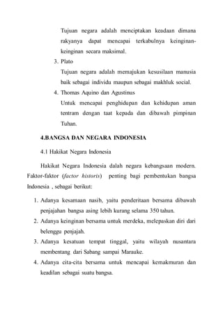 Tujuan negara adalah menciptakan keadaan dimana
rakyanya dapat mencapai terkabulnya keinginan-
keinginan secara maksimal.
3. Plato
Tujuan negara adalah memajukan kesusilaan manusia
baik sebagai individu maupun sebagai makhluk social.
4. Thomas Aquino dan Agustinus
Untuk mencapai penghidupan dan kehidupan aman
tentram dengan taat kepada dan dibawah pimpinan
Tuhan.
4.BANGSA DAN NEGARA INDONESIA
4.1 Hakikat Negara Indonesia
Hakikat Negara Indonesia dalah negara kebangsaan modern.
Faktor-faktor (factor historis) penting bagi pembentukan bangsa
Indonesia , sebagai berikut:
1. Adanya kesamaan nasib, yaitu penderitaan bersama dibawah
penjajahan bangsa asing lebih kurang selama 350 tahun.
2. Adanya keinginan bersama untuk merdeka, melepaskan diri dari
belenggu penjajah.
3. Adanya kesatuan tempat tinggal, yaitu wilayah nusantara
membentang dari Sabang sampai Marauke.
4. Adanya cita-cita bersama untuk mencapai kemakmuran dan
keadilan sebagai suatu bangsa.
 