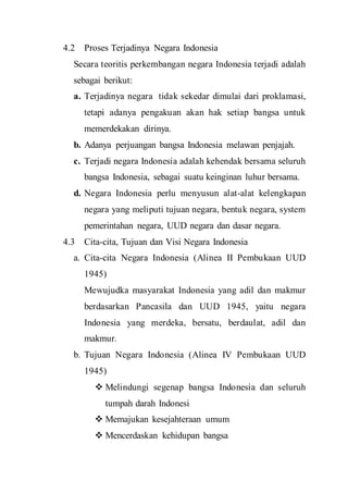 4.2 Proses Terjadinya Negara Indonesia
Secara teoritis perkembangan negara Indonesia terjadi adalah
sebagai berikut:
a. Terjadinya negara tidak sekedar dimulai dari proklamasi,
tetapi adanya pengakuan akan hak setiap bangsa untuk
memerdekakan dirinya.
b. Adanya perjuangan bangsa Indonesia melawan penjajah.
c. Terjadi negara Indonesia adalah kehendak bersama seluruh
bangsa Indonesia, sebagai suatu keinginan luhur bersama.
d. Negara Indonesia perlu menyusun alat-alat kelengkapan
negara yang meliputi tujuan negara, bentuk negara, system
pemerintahan negara, UUD negara dan dasar negara.
4.3 Cita-cita, Tujuan dan Visi Negara Indonesia
a. Cita-cita Negara Indonesia (Alinea II Pembukaan UUD
1945)
Mewujudka masyarakat Indonesia yang adil dan makmur
berdasarkan Pancasila dan UUD 1945, yaitu negara
Indonesia yang merdeka, bersatu, berdaulat, adil dan
makmur.
b. Tujuan Negara Indonesia (Alinea IV Pembukaan UUD
1945)
 Melindungi segenap bangsa Indonesia dan seluruh
tumpah darah Indonesi
 Memajukan kesejahteraan umum
 Mencerdaskan kehidupan bangsa
 