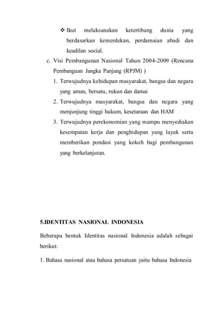  Ikut melaksanakan ketertibang dunia yang
berdasarkan kemerdekan, perdamaian abadi dan
keadilan social.
c. Visi Pembangunan Nasional Tahun 2004-2009 (Rencana
Pembanguan Jangka Panjang (RPJM) )
1. Terwujudnya kehidupan masyarakat, bangsa dan negara
yang aman, bersatu, rukun dan damai
2. Terwujudnya masyarakat, bangsa dan negara yang
menjunjung tinggi hukum, kesetaraan dan HAM
3. Terwujudnya perekonomian yang mampu menyediakan
kesempatan kerja dan penghidupan yang layak serta
memberikan pondasi yang kokoh bagi pembangunan
yang berkelanjutan.
5.IDENTITAS NASIONAL INDONESIA
Beberapa bentuk Identitas nasional Indonesia adalah sebagai
berikut:
1. Bahasa nasional atau bahasa persatuan yaitu bahasa Indonesia
 
