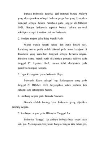 Bahasa Indonesia berawal dari rumpun bahasa Melayu
yang dipergunakan sebagai bahasa pergaulan yang kemudian
diangkat sebagai bahasa persatuan pada tanggal 28 Oktober
1928. Bangsa Indonesia sepakat bahwa bahasa nasional
sekaligus sebagai identitas nasional Indonesia.
2. Bendera negara yaitu Sang Merah Putih
Warna merah berarti berani dan putih berarti suci.
Lambang merah putih sudah dikenal pada masa kerajaan di
Indonesia yang kemudian diangkat sebagai bendera negara.
Bendera warna merah putih dikibarkan pertama kalinya pada
tanggal 17 Agustus 1945, namun telah ditunjukan pada
peristiwa Sumpah Pemuda.
3. Lagu Kebangsaan yaitu Indonesia Raya
Indonesia Raya sebagai lagu kebangsaan yang pada
tanggal 28 Oktober 1928 dinyanyikan untuk pertama kali
sebagai lagu kebangsaan negara.
4. Lambang negara yaitu Garuda Pancasila
Garuda adalah burung khas Indonesia yang dijadikan
lambing negara.
5. Semboyan negara yaitu Bhinneka Tunggal Ika
Bhinneka Tunggal Ika artinya berbeda-beda tetapi tetap
satu jua. Menunjukan kenyataan bangsa bangsa kita heterogen,
 