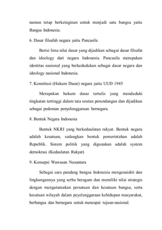 namun tetap berkeinginan untuk menjadi satu bangsa yaitu
Bangsa Indonesia.
6. Dasar filsafah negara yaitu Pancasila
Berisi lima nilai dasar yang dijadikan sebagai dasar filsafat
dan ideology dari negara Indonesia. Pancasila merupakan
identitas nasional yang berkedudukan sebagai dasar negara dan
ideology nasional Indonesia.
7. Konstitusi (Hukum Dasar) negara yaitu UUD 1945
Merupakan hukum dasar tertulis yang menduduki
tingkatan tertinggi dalam tata urutan perundangan dan dijadikan
sebagai pedoman penyelenggaraan bernegara.
8. Bentuk Negara Indonesia
Bentuk NKRI yang berkedaulatan rakyat. Bentuk negara
adalah kesatuan, sedangkan bentuk pemerintahan adalah
Republik. Sistem politik yang digunakan adalah system
demokrasi (Kedaulatan Rakyat)
9. Konsepsi Wawasan Nusantara
Sebagai cara pandang bangsa Indonesia mengenaidiri dan
lingkungannya yang serba beragam dan memiliki nilai strategis
dengan mengutamakan persatuan dan kesatuan bangsa, serta
kesatuan wilayah dalam peyelenggaraan kehidupan masyarakat,
berbangsa dan bernegara untuk mencapai tujuan nasional.
 