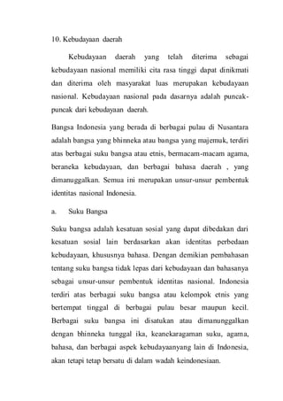 10. Kebudayaan daerah
Kebudayaan daerah yang telah diterima sebagai
kebudayaan nasional memiliki cita rasa tinggi dapat dinikmati
dan diterima oleh masyarakat luas merupakan kebudayaan
nasional. Kebudayaan nasional pada dasarnya adalah puncak-
puncak dari kebudayaan daerah.
Bangsa Indonesia yang berada di berbagai pulau di Nusantara
adalah bangsa yang bhinneka atau bangsa yang majemuk, terdiri
atas berbagai suku bangsa atau etnis, bermacam-macam agama,
beraneka kebudayaan, dan berbagai bahasa daerah , yang
dimanuggalkan. Semua ini merupakan unsur-unsur pembentuk
identitas nasional Indonesia.
a. Suku Bangsa
Suku bangsa adalah kesatuan sosial yang dapat dibedakan dari
kesatuan sosial lain berdasarkan akan identitas perbedaan
kebudayaan, khususnya bahasa. Dengan demikian pembahasan
tentang suku bangsa tidak lepas dari kebudayaan dan bahasanya
sebagai unsur-unsur pembentuk identitas nasional. Indonesia
terdiri atas berbagai suku bangsa atau kelompok etnis yang
bertempat tinggal di berbagai pulau besar maupun kecil.
Berbagai suku bangsa ini disatukan atau dimanunggalkan
dengan bhinneka tunggal ika, keanekaragaman suku, agama,
bahasa, dan berbagai aspek kebudayaanyang lain di Indonesia,
akan tetapi tetap bersatu di dalam wadah keindonesiaan.
 