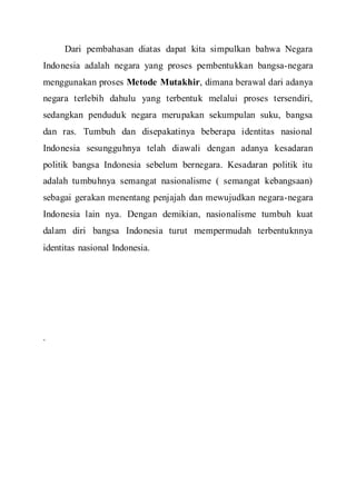 Dari pembahasan diatas dapat kita simpulkan bahwa Negara
Indonesia adalah negara yang proses pembentukkan bangsa-negara
menggunakan proses Metode Mutakhir, dimana berawal dari adanya
negara terlebih dahulu yang terbentuk melalui proses tersendiri,
sedangkan penduduk negara merupakan sekumpulan suku, bangsa
dan ras. Tumbuh dan disepakatinya beberapa identitas nasional
Indonesia sesungguhnya telah diawali dengan adanya kesadaran
politik bangsa Indonesia sebelum bernegara. Kesadaran politik itu
adalah tumbuhnya semangat nasionalisme ( semangat kebangsaan)
sebagai gerakan menentang penjajah dan mewujudkan negara-negara
Indonesia lain nya. Dengan demikian, nasionalisme tumbuh kuat
dalam diri bangsa Indonesia turut mempermudah terbentuknnya
identitas nasional Indonesia.
.
 