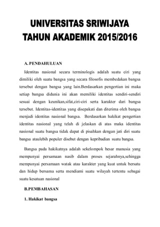 A. PENDAHULUAN
Identitas nasional secara terminologis adalah suatu ciri yang
dimiliki oleh suatu bangsa yang secara filosofis membedakan bangsa
tersebut dengan bangsa yang lain.Berdasarkan pengertian ini maka
setiap bangsa didunia ini akan memiliki identitas sendiri-sendiri
sesuai dengan keunikan,sifat,ciri-ciri serta karakter dari bangsa
tersebut. Identitas-identitas yang disepakati dan diterima oleh bangsa
menjadi identitas nasional bangsa. Berdasarkan hakikat pengertian
identitas nasional yang telah di jelaskan di atas maka identitas
nasional suatu bangsa tidak dapat di pisahkan dengan jati diri suatu
bangsa ataulebih populer disebut dengan kepribadian suatu bangsa.
Bangsa pada hakikatnya adalah sekelompok besar manusia yang
mempunyai persamaan nasib dalam proses sejarahnya,sehingga
mempunyai persamaan watak atau karakter yang kuat untuk bersatu
dan hidup bersama serta mendiami suatu wilayah tertentu sebagai
suatu kesatuan nasional
B.PEMBAHASAN
1. Hakikat bangsa
 