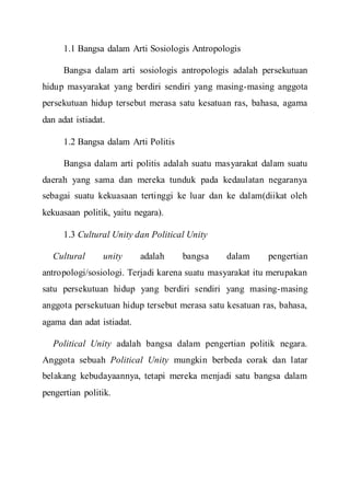 1.1 Bangsa dalam Arti Sosiologis Antropologis
Bangsa dalam arti sosiologis antropologis adalah persekutuan
hidup masyarakat yang berdiri sendiri yang masing-masing anggota
persekutuan hidup tersebut merasa satu kesatuan ras, bahasa, agama
dan adat istiadat.
1.2 Bangsa dalam Arti Politis
Bangsa dalam arti politis adalah suatu masyarakat dalam suatu
daerah yang sama dan mereka tunduk pada kedaulatan negaranya
sebagai suatu kekuasaan tertinggi ke luar dan ke dalam(diikat oleh
kekuasaan politik, yaitu negara).
1.3 Cultural Unity dan Political Unity
Cultural unity adalah bangsa dalam pengertian
antropologi/sosiologi. Terjadi karena suatu masyarakat itu merupakan
satu persekutuan hidup yang berdiri sendiri yang masing-masing
anggota persekutuan hidup tersebut merasa satu kesatuan ras, bahasa,
agama dan adat istiadat.
Political Unity adalah bangsa dalam pengertian politik negara.
Anggota sebuah Political Unity mungkin berbeda corak dan latar
belakang kebudayaannya, tetapi mereka menjadi satu bangsa dalam
pengertian politik.
 
