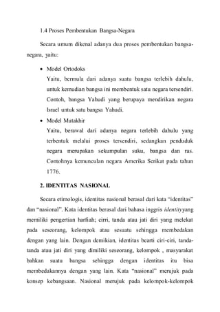 1.4 Proses Pembentukan Bangsa-Negara
Secara umum dikenal adanya dua proses pembentukan bangsa-
negara, yaitu:
 Model Ortodoks
Yaitu, bermula dari adanya suatu bangsa terlebih dahulu,
untuk kemudian bangsa ini membentuk satu negara tersendiri.
Contoh, bangsa Yahudi yang berupaya mendirikan negara
Israel untuk satu bangsa Yahudi.
 Model Mutakhir
Yaitu, berawal dari adanya negara terlebih dahulu yang
terbentuk melalui proses tersendiri, sedangkan penduduk
negara merupakan sekumpulan suku, bangsa dan ras.
Contohnya kemunculan negara Amerika Serikat pada tahun
1776.
2. IDENTITAS NASIONAL
Secara etimologis, identitas nasional berasal dari kata “identitas”
dan “nasional”. Kata identitas berasal dari bahasa inggris identityyang
memiliki pengertian harfiah; cirri, tanda atau jati diri yang melekat
pada seseorang, kelompok atau sesuatu sehingga membedakan
dengan yang lain. Dengan demikian, identitas bearti ciri-ciri, tanda-
tanda atau jati diri yang dimiliki seseorang, kelompok , masyarakat
bahkan suatu bangsa sehingga dengan identitas itu bisa
membedakannya dengan yang lain. Kata “nasional” merujuk pada
konsep kebangsaan. Nasional merujuk pada kelompok-kelompok
 