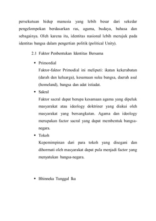 persekutuan hidup manusia yang lebih besar dari sekedar
pengelompokan berdasarkan ras, agama, budaya, bahasa dan
sebagainya. Oleh karena itu, identitas nasional lebih merujuk pada
identitas bangsa dalam pengertian politik (political Unity).
2.1 Faktor Penbentukan Identitas Bersama
 Primordial
Faktor-faktor Primodial ini meliputi: ikatan kekerabatan
(darah dan keluarga), kesamaan suku bangsa, daerah asal
(homeland), bangsa dan adat istiadat.
 Sakral
Faktor sacral dapat berupa kesamaan agama yang dipeluk
masyarakat atau ideology doktriner yang diakui oleh
masyarakat yang bersangkutan. Agama dan ideology
merupakan factor sacral yang dapat membentuk bangsa-
negara.
 Tokoh
Kepemimpinan dari para tokoh yang disegani dan
dihormati oleh masyarakat dapat pula menjadi factor yang
menyatukan bangsa-negara.
 Bhinneka Tunggal Ika
 