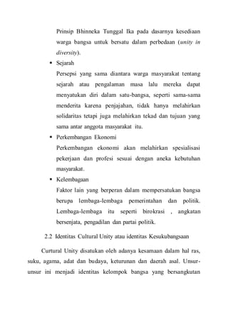 Prinsip Bhinneka Tunggal Ika pada dasarnya kesediaan
warga bangsa untuk bersatu dalam perbedaan (unity in
diversity).
 Sejarah
Persepsi yang sama diantara warga masyarakat tentang
sejarah atau pengalaman masa lalu mereka dapat
menyatukan diri dalam satu-bangsa, seperti sama-sama
menderita karena penjajahan, tidak hanya melahirkan
solidaritas tetapi juga melahirkan tekad dan tujuan yang
sama antar anggota masyarakat itu.
 Perkembangan Ekonomi
Perkembangan ekonomi akan melahirkan spesialisasi
pekerjaan dan profesi sesuai dengan aneka kebutuhan
masyarakat.
 Kelembagaan
Faktor lain yang berperan dalam mempersatukan bangsa
berupa lembaga-lembaga pemerintahan dan politik.
Lembaga-lembaga itu seperti birokrasi , angkatan
bersenjata, pengadilan dan partai politik.
2.2 Identitas Cultural Unity atau identitas Kesukubangsaan
Curtural Unity disatukan oleh adanya kesamaan dalam hal ras,
suku, agama, adat dan budaya, keturunan dan daerah asal. Unsur-
unsur ini menjadi identitas kelompok bangsa yang bersangkutan
 