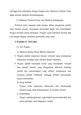 sehingga bisa dibedakan dengan bangsa lain. Identitas Cultural Unity
dapat disebut identitas kesukubangsaan.
2.3 Identitas Political Unity atau Identitas Kebangsaan
Political unity merujuk pada bangsa dalam pengertian politik
yaitu bangsa negara. Kesamaan primordial dapat saja menciptakan
bangsa tersebut untuk bernegara. Negara yang terbentuk berasal dari
satu bangsa dengan identittas primordial yang sama.
3. HAKIKAT NEGARA
3.1 Arti Negara
a. Menurut Kamus Besar Bahasa Indonesia
 Negara adalah organisasi disuatu wilayah yang mempunyai
kekuasaan tertinggi yang sah dan ditaati rakyatnya.
 Negara adalah kelompok social yang menduduki wilayah
atau daerah tertentu yang diorganisasi dibawah lembaga
politik dan pemerintahan yang efektif, mempunyai satu
kesatuan politik, berdaulat sehingga berhak menentukan
tujuan nasionalnya.
b. Geog Jellinek
Negara ialah organisasi kekuasaan dari sekelompok
manusia yang telah berkediaaman di wilayah tertentu.
c. Kranenburg
Negara adalahorganisasi yang timbul karena kehendak dari
suatu golongan atau bangsanya sendiri.
 