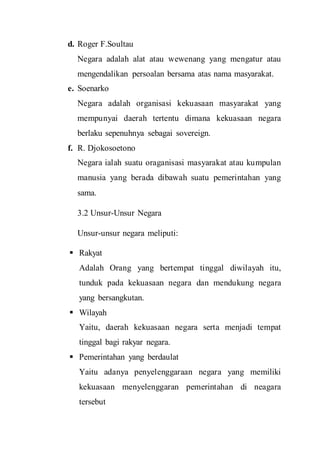 d. Roger F.Soultau
Negara adalah alat atau wewenang yang mengatur atau
mengendalikan persoalan bersama atas nama masyarakat.
e. Soenarko
Negara adalah organisasi kekuasaan masyarakat yang
mempunyai daerah tertentu dimana kekuasaan negara
berlaku sepenuhnya sebagai sovereign.
f. R. Djokosoetono
Negara ialah suatu oraganisasi masyarakat atau kumpulan
manusia yang berada dibawah suatu pemerintahan yang
sama.
3.2 Unsur-Unsur Negara
Unsur-unsur negara meliputi:
 Rakyat
Adalah Orang yang bertempat tinggal diwilayah itu,
tunduk pada kekuasaan negara dan mendukung negara
yang bersangkutan.
 Wilayah
Yaitu, daerah kekuasaan negara serta menjadi tempat
tinggal bagi rakyar negara.
 Pemerintahan yang berdaulat
Yaitu adanya penyelenggaraan negara yang memiliki
kekuasaan menyelenggaran pemerintahan di neagara
tersebut
 