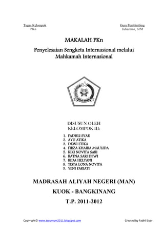 Tugas Kelompok                                        Guru Pembimbing
    PKn                                                Juliarman, S.Pd


                            MAKALAH PKn
       Penyelesaian Sengketa Internasional melalui
                Mahkamah Internasional




                               DISUSUN OLEH
                               KELOMPOK III:
                          1.   FADHLI SYAR
                          2.   AYU ATIKA
                          3.   DEWI ETIKA
                          4.   FIRZA KHAIRA MAULIDA
                          5.   KIKI NOVITA SARI
                          6.   RATNA SARI DEWI
                          7.   RIDA HELYANI
                          8.   TISTA LONA NOVITA
                          9.   YENI FARIATI


      MADRASAH ALIYAH NEGERI (MAN)
                   KUOK - BANGKINANG
                            T.P. 2011-2012


Copyright© www.tscumum2011.blogspot.com                  Created by Fadhli Syar
 