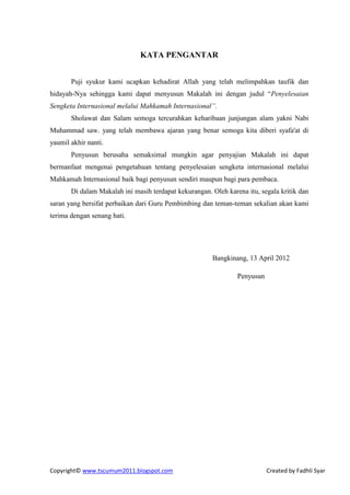 KATA PENGANTAR


       Puji syukur kami ucapkan kehadirat Allah yang telah melimpahkan taufik dan
hidayah-Nya sehingga kami dapat menyusun Makalah ini dengan judul “Penyelesaian
Sengketa Internasional melalui Mahkamah Internasional”.
       Sholawat dan Salam semoga tercurahkan keharibaan junjungan alam yakni Nabi
Muhammad saw. yang telah membawa ajaran yang benar semoga kita diberi syafa'at di
yaumil akhir nanti.
       Penyusun berusaha semaksimal mungkin agar penyajian Makalah ini dapat
bermanfaat mengenai pengetahuan tentang penyelesaian sengketa internasional melalui
Mahkamah Internasional baik bagi penyusun sendiri maupun bagi para pembaca.
       Di dalam Makalah ini masih terdapat kekurangan. Oleh karena itu, segala kritik dan
saran yang bersifat perbaikan dari Guru Pembimbing dan teman-teman sekalian akan kami
terima dengan senang hati.




                                                       Bangkinang, 13 April 2012

                                                                Penyusun




Copyright© www.tscumum2011.blogspot.com                                    Created by Fadhli Syar
 