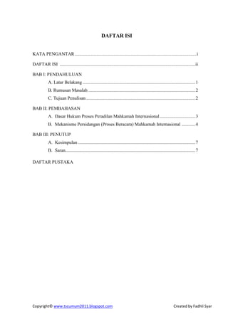 DAFTAR ISI


KATA PENGANTAR .......................................................................................................... i

DAFTAR ISI ......................................................................................................................ii

BAB I: PENDAHULUAN
            A. Latar Belakang .................................................................................................. 1
            B. Rumusan Masalah ............................................................................................. 2
            C. Tujuan Penulisan ............................................................................................... 2

BAB II: PEMBAHASAN
            A. Dasar Hukum Proses Peradilan Mahkamah Internasional ............................... 3
            B. Mekanisme Persidangan (Proses Beracara) Mahkamah Internasional ............ 4

BAB III: PENUTUP
            A. Kesimpulan ...................................................................................................... 7
            B. Saran................................................................................................................. 7

DAFTAR PUSTAKA




Copyright© www.tscumum2011.blogspot.com                                                                           Created by Fadhli Syar
 