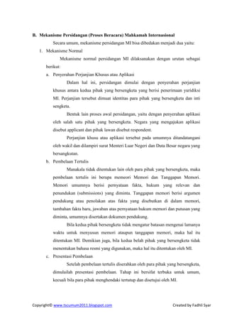 B. Mekanisme Persidangan (Proses Beracara) Mahkamah Internasional
          Secara umum, mekanisme persidangan MI bisa dibedakan menjadi dua yaitu:
   1. Mekanisme Normal
             Mekanisme normal persidangan MI dilaksanakan dengan urutan sebagai
      berikut:
      a. Penyerahan Perjanjian Khusus atau Aplikasi
                 Dalam hal ini, persidangan dimulai dengan penyerahan perjanjian
          khusus antara kedua pihak yang bersengketa yang berisi penerimaan yuridiksi
          MI. Perjanjian tersebut dimuat identitas para pihak yang bersengketa dan inti
          sengketa.
                 Bentuk lain proses awal persidangan, yaitu dengan penyerahan aplikasi
          oleh salah satu pihak yang bersengketa. Negara yang mengajukan aplikasi
          disebut applicant dan pihak lawan disebut respondent.
                 Perjanjian khusu atau aplikasi tersebut pada umumnya ditandatangani
          oleh wakil dan dilampiri surat Menteri Luar Negeri dan Duta Besar negara yang
          bersangkutan.
      b. Pembelaan Tertulis
                 Manakala tidak ditentukan lain oleh para pihak yang bersengketa, maka
          pembelaan tertulis ini berupa memeori Memori dan Tanggapan Memori.
          Memori umumnya berisi pernyataan fakta, hukum yang relevan dan
          penundukan (submissions) yang diminta. Tanggapan memori berisi argumen
          pendukung atau penolakan atas fakta yang disebutkan di dalam memori,
          tambahan fakta baru, jawaban atas pernyataan hukum memori dan putusan yang
          diminta, umumnya disertakan dokumen pendukung.
                 Bila kedua pihak bersengketa tidak mengatur batasan mengenai lamanya
          waktu untuk menyusun memori ataupun tanggapan memori, maka hal itu
          ditentukan MI. Demikian juga, bila kedua belah pihak yang bersengketa tidak
          menentukan bahasa resmi yang digunakan, maka hal itu ditentukan oleh MI.
      c. Presentasi Pembelaan
                 Setelah pembelaan tertulis diserahkan oleh para pihak yang bersengketa,
          dimulailah presentasi pembelaan. Tahap ini bersifat terbuka untuk umum,
          kecuali bila para pihak menghendaki tertutup dan disetujui oleh MI.




Copyright© www.tscumum2011.blogspot.com                                   Created by Fadhli Syar
 