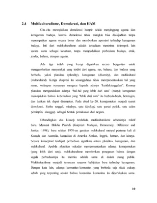 10
2.4 Multikulturalisme, Demokrasi, dan HAM
Cita-cita mewujudkan demokrasi hampir selalu menyinggung agama dan
keragaman budaya, karena demokrasi tidak mungkin bisa diwujudkan tanpa
menempatkan agama secara benar dan memberikan apresiasi terhadap keragaman
budaya. Inti dari multikulturalisme adalah kesediaan menerima kelompok lain
secara sama sebagai kesatuan, tanpa mempedulikan perbedaan budaya, etnik,
jender, bahasa, ataupun agama.
Ada tiga istilah yang kerap digunakan secara bergantian untuk
menggambarkan masyarakat yang terdiri dari agama, ras, bahasa, dan budaya yang
berbeda, yakni pluralitas (plurality), keragaman (diversity), dan multikultural
(multicultural). Ketiga ekspresi itu sesungguhnya tidak merepresentasikan hal yang
sama, walaupun semuanya mengacu kepada adanya “ketidaktunggalan”. Konsep
pluralitas mengandaikan adanya “hal-hal yang lebih dari satu” (many); keragaman
menunjukkan bahwa keberadaan yang “lebih dari satu” itu berbeda-beda, heterogen,
dan bahkan tak dapat disamakan. Pada abad ke-20, kemajemukan menjadi syarat
demokrasi. Serba tunggal, misalnya, satu ideologi, satu partai politik, satu calon
pemimpin, dianggap sebagai bentuk pemaksaan dari negara.
Dibandingkan dua konsep terdahulu, multikulturalisme sebenarnya relatif
baru. Menurut Bhikhu Parekh (Gurpreet Mahajan, Democracy, Difference and
Justice, 1998), baru sekitar 1970-an gerakan multikultural muncul pertama kali di
Kanada dan Australia, kemudian di Amerika Serikat, Inggris, Jerman, dan lainnya.
Secara konseptual terdapat perbedaan signifikan antara pluralitas, keragaman, dan
multikultural. Apabila pluralitas sekadar merepresentasikan adanya kemajemukan
(yang lebih dari satu), multikulturalisme memberikan penegasan bahwa dengan
segala perbedaannya itu mereka adalah sama di dalam ruang publik.
Multikulturalisme menjadi semacam respons kebijakan baru terhadap keragaman.
Dengan kata lain, adanya komunitas-komunitas yang berbeda saja tidak cukup;
sebab yang terpenting adalah bahwa komunitas komunitas itu diperlakukan sama.
 