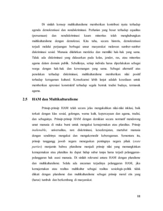 11
Di sinilah konsep multikulturalisme memberikan kontribusi nyata terhadap
agenda demokratisasi dan nondiskriminasi. Perhatian yang besar terhadap equalitas
(persamaan) dan nondiskriminasi kaum minoritas telah menghubungkan
multikulturalisme dengan demokrasi. Kita tahu, secara historis, demokratisasi
terjadi melalui perjuangan berbagai unsur masyarakat melawan sumber-sumber
diskriminasi sosial. Manusia dilahirkan merdeka dan memiliki hak-hak yang sama.
Tidak ada diskriminasi yang didasarkan pada kelas, jender, ras, atau minoritas
agama dalam domain publik. Sebaliknya, setiap individu harus diperlakukan sebagai
warga dengan hak-hak dan kewenangan yang sama. Sebagai alternatif atas
penolakan terhadap diskriminasi, multikulturalisme memberikan nilai positif
terhadap keragaman kultural. Konsekuensi lebih lanjut adalah kesediaan untuk
memberikan apresiasi konstruktif terhadap segala bentuk tradisi budaya, termasuk
agama.
2.5 HAM dan Multikulturalisme
Prinsip-prinsip HAM telah secara jelas mengukuhkan nilai-nilai inklusi, baik
terkait dengan klas sosial, golongan, warna kulit, kepercayaan dan agama, tradisi,
dan sebagainya. Prinsip-prinsip HAM dengan demikian secara normatif mendorong
umat manusia di muka bumi untuk mengakui kemajemukan atau pluralitas. Prinsip
inalienable, universalitas, non diskriminasi, kesederajatan, martabat manusia
dengan sendirinya mengakui dan mengakomodir keberagaman. Sementara itu,
prinsip tanggungg jawab negara menegaskan pentingnya negara pihak (state
parties) menjamin bahwa pluralisme menjadi prinsip nilai yang memungkinkan
kemajemukan atau pluralitas itu dapat hidup subur tanpa harus terjadi pelanggaran-
pelanggaran hak asasi manusia. Di sinilah relevansi antara HAM dengan pluralisme
dan multikulturalisme. Selalu ada ancaman terjadinya pelanggaran HAM, jika
kemajemukan atau realitas multikultur sebagai realitas sosiologis-politik tidak
diikuti dengan pluralisme dan multikulturalisme sebagai prinsip moral etis yang
(harus) tumbuh dan berkembang di masyarakat.
 