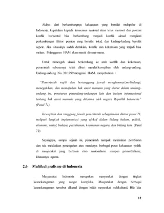 12
Akibat dari berkembangnya kekuasaan yang bersifat multipolar di
Indonesia, kepatuhan kepada konsensus nasional akan terus merosot dan potensi
konflik horisontal bisa berkembang menjadi konflik aktual mengikuti
perkembangan faktor pemicu yang bersifat lokal, dan kadang-kadang bersifat
sepele. Jika situasinya sudah demikian, konflik dan kekerasan yang terjadi bisa
meluas. Pelanggaran HAM akan marak dimana-mana.
Untuk mencegah situasi berkembang ke arah konflik dan kekerasan,
pemerintah sebenarnya telah diberi mandat/kewajiban oleh undang-undang.
Undang-undang No. 39/1999 mengenai HAM. menyebutkan :
“Pemerintah wajib dan bertanggung jawab menghormati,melindungi,
menegakkan, dan memajukan hak asasi manusia yang diatur dalam undang-
undang ini, peraturan perundang-undangan lain dan hukum internasional
tentang hak asasi manusia yang diterima oleh negara Republik Indonesia”
(Pasal 71).
Kewajiban dan tanggung jawab pemerintah sebagaimana diatur pasal 71,
meliputi langkah implementasi yang efektif dalam bidang hukum, politik,
ekonomi, sosial, budaya, pertahanan, keamanan negara, dan bidang lain. (Pasal
72)
Sayangnya, sampai sejauh ini, pemerintah nampak melakukan pembiaran
dan tak melakukan pencegahan atas maraknya berbagai pusat kekuasaan politik
di masyarakat yang berbasis etno nasionalisme maupun primordialisme,
khususnya agama.
2.6 Multikulturalisme di Indonesia
Masyarakat Indonesia merupakan masyarakat dengan tingkat
keanekaragaman yang sangat kompleks. Masyarakat dengan berbagai
keanekaragaman tersebut dikenal dengan istilah mayarakat multikultural. Bila kita
 
