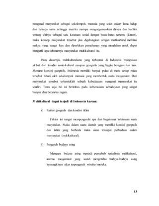 13
mengenal masyarakat sebagai sekelompok manusia yang telah cukup lama hidup
dan bekerja sama sehingga mereka mampu mengorganisasikan dirinya dan berfikir
tentang dirinya sebagai satu kesatuan sosial dengan batas-batas tertentu (Linton),
maka konsep masyarakat tersebut jika digabungkan dengan multikurtural memiliki
makna yang sangat luas dan diperlukan pemahaman yang mendalam untuk dapat
mengerti apa sebenarnya masyarakat multikultural itu.
Pada dasarnya, multikulturalisme yang terbentuk di Indonesia merupakan
akibat dari kondisi sosio-kultural maupun geografis yang begitu beragam dan luas.
Menurut kondisi geografis, Indonesia memiliki banyak pulau di mana setiap pulau
tersebut dihuni oleh sekelompok manusia yang membentuk suatu masyarakat. Dari
masyarakat tersebut terbentuklah sebuah kebudayaan mengenai masyarakat itu
sendiri. Tentu saja hal ini berimbas pada keberadaan kebudayaan yang sangat
banyak dan beraneka ragam.
Multikultural dapat terjadi di Indonesia karena:
a) Faktor geografis dan kondisi iklim
Faktor ini sangat mempengaruhi apa dan bagaimana kebiasaan suatu
masyarakat. Maka dalam suatu daerah yang memiliki kondisi geografis
dan iklim yang berbeda maka akan terdapat perbedaan dalam
masyarakat (multikultural).
b) Pengaruh budaya asing
Mengapa budaya asing menjadi penyebab terjadinya multikultural,
karena masyarakat yang sudah mengetahui budaya-budaya asing
kemungkinan akan terpengaruh mindset mereka.
 