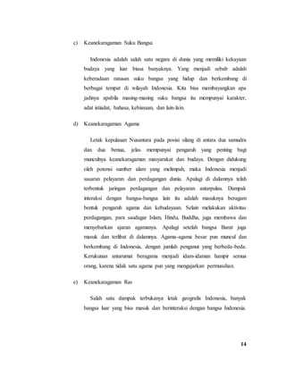 14
c) Keanekaragaman Suku Bangsa
Indonesia adalah salah satu negara di dunia yang memiliki kekayaan
budaya yang luar biasa banyaknya. Yang menjadi sebab adalah
keberadaan ratusan suku bangsa yang hidup dan berkembang di
berbagai tempat di wilayah Indonesia. Kita bisa membayangkan apa
jadinya apabila masing-masing suku bangsa itu mempunyai karakter,
adat istiadat, bahasa, kebiasaan, dan lain-lain.
d) Keanekaragaman Agama
Letak kepulauan Nusantara pada posisi silang di antara dua samudra
dan dua benua, jelas mempunyai pengaruh yang penting bagi
munculnya keanekaragaman masyarakat dan budaya. Dengan didukung
oleh potensi sumber alam yang melimpah, maka Indonesia menjadi
sasaran pelayaran dan perdagangan dunia. Apalagi di dalamnya telah
terbentuk jaringan perdagangan dan pelayaran antarpulau. Dampak
interaksi dengan bangsa-bangsa lain itu adalah masuknya beragam
bentuk pengaruh agama dan kebudayaan. Selain melakukan aktivitas
perdagangan, para saudagar Islam, Hindu, Buddha, juga membawa dan
menyebarkan ajaran agamanya. Apalagi setelah bangsa Barat juga
masuk dan terlibat di dalamnya. Agama-agama besar pun muncul dan
berkembang di Indonesia, dengan jumlah penganut yang berbeda-beda.
Kerukunan antarumat beragama menjadi idam-idaman hampir semua
orang, karena tidak satu agama pun yang mengajarkan permusuhan.
e) Keanekaragaman Ras
Salah satu dampak terbukanya letak geografis Indonesia, banyak
bangsa luar yang bisa masuk dan berinteraksi dengan bangsa Indonesia.
 