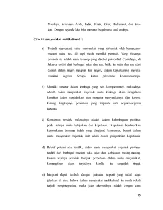 15
Misalnya, keturunan Arab, India, Persia, Cina, Hadramaut, dan lain-
lain. Dengan sejarah, kita bisa merunut bagaimana asal usulnya.
Ciri-ciri masyarakat multikultural :
a) Terjadi segmentasi, yaitu masyarakat yang terbentuk oleh bermacam-
macam suku, ras, dll tapi masih memiliki pemisah. Yang biasanya
pemisah itu adalah suatu konsep yang disebut primordial. Contohnya, di
Jakarta terdiri dari berbagai suku dan ras, baik itu suku dan ras dari
daerah dalam negeri maupun luar negeri, dalam kenyataannya mereka
memiliki segmen berupa ikatan primordial kedaerahaannya.
b) Memilki struktur dalam lembaga yang non komplementer, maksudnya
adalah dalam masyarakat majemuk suatu lembaga akam mengalami
kesulitan dalam menjalankan atau mengatur masyarakatnya alias karena
kurang lengkapnya persatuan yang terpisah oleh segmen-segmen
tertentu.
c) Konsensus rendah, maksudnya adalah dalam kelembagaan pastinya
perlu adanya suatu kebijakan dan keputusan. Keputusan berdasarkan
kesepakatan bersama itulah yang dimaksud konsensus, berarti dalam
suatu masyarakat majemuk sulit sekali dalam pengambilan keputusan.
d) Relatif potensi ada konflik, dalam suatu masyarakat majemuk pastinya
terdiri dari berbagai macam suku adat dan kebiasaan masing-masing.
Dalam teorinya semakin banyak perbedaan dalam suatu masyarakat,
kemungkinan akan terjadinya konflik itu sangatlah tinggi.
e) Integrasi dapat tumbuh dengan paksaan, seperti yang sudah saya
jelaskan di atas, bahwa dalam masyarakat multikultural itu susah sekali
terjadi pengintegrasian, maka jalan alternatifnya adalah dengan cara
 