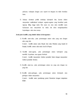 16
paksaan, walaupun dengan cara seperti ini integrasi itu tidak bertahan
lama.
f) Adanya dominasi politik terhadap kelompok lain, karena dalam
masyarakat multikultural terdapat segmen-segmen yang berakibat pada
ingroup fiiling tinggi maka bila suaru ras atau suku memiliki suatu
kekuasaan atas masyarakat itu maka dia akan mengedapankan
kepentingan suku atau rasnya.
Jenis-jenis konflik yang timbul dalam keberagaman :
1) Konflik antar-suku, yaitu pertentangan antara suku yang satu dengan
suku yang lain.
Contoh : konflik antara suku Dayak dan suku Madura yang terjadi di
Sampit, konflik antara suku-suku kecil di Papua.
2) Konflik antar-agama, yaitu pertentangan antara kelompok yang
memiliki keyakinan atau agama berbeda
Contoh : konflik masyarakat Ambon pemeluk Islam dengan masyarakat
Ambon pemeluk Kristen.
3) Konflik antar-ras, yaitu pertentangan antara ras yang satu dengan ras
yang lain.
4) Konflik antar-golongan, yaitu pertentangan antara kelompok atau
golongan dalam masyarakat.
Contoh : konflik antar pendukung partai Demokrat dengan simpatisan
PDIP.
 