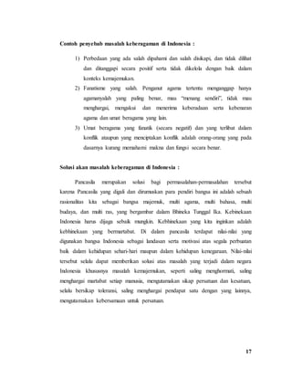 17
Contoh penyebab masalah keberagaman di Indonesia :
1) Perbedaan yang ada salah dipahami dan salah disikapi, dan tidak dilihat
dan ditanggapi secara positif serta tidak dikelola dengan baik dalam
konteks kemajemukan.
2) Fanatisme yang salah. Penganut agama tertentu menganggap hanya
agamanyalah yang paling benar, mau “menang sendiri”, tidak mau
menghargai, mengakui dan menerima keberadaan serta kebenaran
agama dan umat beragama yang lain.
3) Umat beragama yang fanatik (secara negatif) dan yang terlibat dalam
konflik ataupun yang menciptakan konflik adalah orang-orang yang pada
dasarnya kurang memahami makna dan fungsi secara benar.
Solusi akan masalah keberagaman di Indonesia :
Pancasila merupakan solusi bagi permasalahan-permasalahan tersebut
karena Pancasila yang digali dan dirumuskan para pendiri bangsa ini adalah sebuah
rasionalitas kita sebagai bangsa majemuk, multi agama, multi bahasa, multi
budaya, dan multi ras, yang bergambar dalam Bhineka Tunggal Ika. Kebinekaan
Indonesia harus dijaga sebaik mungkin. Kebhinekaan yang kita inginkan adalah
kebhinekaan yang bermartabat. Di dalam pancasila terdapat nilai-nilai yang
digunakan bangsa Indonesia sebagai landasan serta motivasi atas segala perbuatan
baik dalam kehidupan sehari-hari maupun dalam kehidupan kenegaraan. Nilai-nilai
tersebut selalu dapat memberikan solusi atas masalah yang terjadi dalam negara
Indonesia khususnya masalah kemajemukan, seperti saling menghormati, saling
menghargai martabat setiap manusia, mengutamakan sikap persatuan dan kesatuan,
selalu bersikap toleransi, saling menghargai pendapat satu dengan yang lainnya,
mengutamakan kebersamaan untuk persatuan.
 