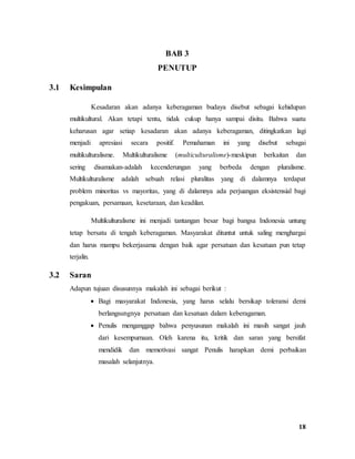 18
BAB 3
PENUTUP
3.1 Kesimpulan
Kesadaran akan adanya keberagaman budaya disebut sebagai kehidupan
multikultural. Akan tetapi tentu, tidak cukup hanya sampai disitu. Bahwa suatu
keharusan agar setiap kesadaran akan adanya keberagaman, ditingkatkan lagi
menjadi apresiasi secara positif. Pemahaman ini yang disebut sebagai
multikulturalisme. Multikulturalisme (multiculturalisme)-meskipun berkaitan dan
sering disamakan-adalah kecenderungan yang berbeda dengan pluralisme.
Multikulturalisme adalah sebuah relasi pluralitas yang di dalamnya terdapat
problem minoritas vs mayoritas, yang di dalamnya ada perjuangan eksistensial bagi
pengakuan, persamaan, kesetaraan, dan keadilan.
Multikulturalisme ini menjadi tantangan besar bagi bangsa Indonesia untung
tetap bersatu di tengah keberagaman. Masyarakat dituntut untuk saling menghargai
dan harus mampu bekerjasama dengan baik agar persatuan dan kesatuan pun tetap
terjalin.
3.2 Saran
Adapun tujuan disusunnya makalah ini sebagai berikut :
 Bagi masyarakat Indonesia, yang harus selalu bersikap toleransi demi
berlangsungnya persatuan dan kesatuan dalam keberagaman.
 Penulis menganggap bahwa penyusunan makalah ini masih sangat jauh
dari kesempurnaan. Oleh karena itu, kritik dan saran yang bersifat
mendidik dan memotivasi sangat Penulis harapkan demi perbaikan
masalah selanjutnya.
 