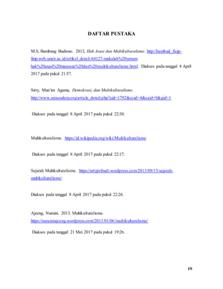 19
DAFTAR PUSTAKA
M.S, Bambang Budiono. 2012. Hak Asasi dan Multikulturalisme. http://bambud_fisip-
fisip.web.unair.ac.id/artikel_detail-64127-makalah%20umum
hak%20asasi%20manusia%20dan%20multikulturalisme.html. Diakses pada tanggal 8 April
2017 pada pukul 21:57.
Sirry, Mun’im Agama, Demokrasi, dan Multikulturalisme.
http://www.unisosdem.org/article_detail.php?aid=1792&coid=4&caid=9&gid=1
Diakses pada tanggal 8 April 2017 pada pukul 22:30.
Multikulturalisme. https://id.wikipedia.org/wiki/Multikulturalisme
Diakses pada tanggal 8 April 2017 pada pukul 22:17.
Sejarah Multikulturalisme. https://artypribadi.wordpress.com/2013/09/13/sejarah-
multikulturalisme/
Diakses pada tanggal 8 April 2017 pada pukul 22:26.
Ajeeng, Nuraini. 2013. Multikulturalisme.
https://nurainiajeeng.wordpress.com/2013/01/06/multikulturalisme/
Diakses pada tanggal 21 Mei 2017 pada pukul 19:26.
 