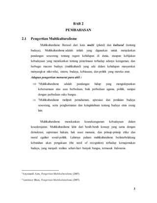 3
BAB 2
PEMBAHASAN
2.1 Pengertian Multikulturalisme
Multikulturalisme Berasal dari kata multi (plural) dan kultural (tentang
budaya), Multikulturalisme adalah istilah yang digunakan untuk menjelaskan
pandangan seseorang tentang ragam kehidupan di dunia, ataupun kebijakan
kebudayaan yang menekankan tentang penerimaan terhadap adanya keragaman, dan
berbagai macam budaya (multikultural) yang ada dalam kehidupan masyarakat
menyangkut nilai-nilai, sistem, budaya, kebiasaan, dan politik yang mereka anut.
Adapun pengertian menurut para ahli :
 1Multikulturalisme adalah pandangan hidup yang mengedepankan
kebersamaan atas asas berbedaan, baik perbedaan agama, politik, sampai
dengan perbedaan suku bangsa.
 2Multikulturalisme meliputi pemahaman, apresiasi dan penilaian budaya
seseorang, serta penghormatan dan keingintahuan tentang budaya etnis orang
lain.
Multikulturalisme menekankan keanekaragaman kebudayaan dalam
kesederajatan. Multikulturalisme lahir dari benih-benih konsep yang sama dengan
demokrasi, supremasi hukum, hak asasi manusia, dan prinsip-prinsip etika dan
moral egaliter sosial-politik. Lahirnya paham multikulturalisme berlatarbelakang
kebutuhan akan pengakuan (the need of recognition) terhadap kemajemukan
budaya, yang menjadi realitas sehari-hari banyak bangsa, termasuk Indonesia.
1Azyumardi Azra, Pengertian Multikulturalisme, (2007).
2 Lawrence Blum, Pengertian Multikulturalisme, (2007).
 