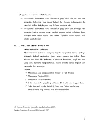 4
Pengertian masyarakat multikultural :
 3Masyarakat multikultural adalah masyarakat yang terdiri dari dua atau lebih
komunitas (kelompok) yang secara kultural dan ekonomi terfragmentasi dan
memiliki struktur kelembagaan yang berbeda satu sama lain.
 4Masyarakat multikultural adalah masyarakat yang terdiri dari beberapa jenis
kumunitas budaya dengan semua manfaat, dengan sedikit perbedaan dalam
konsepsi dunia, sistem makna, nilai, bentuk organisasi sosial, sejarah, adat
istiadat dan kebiasaan.
2.2 Jenis-Jenis Multikulturalisme
1) Multikulturalisme Isolasionis
Multikulturalisme isolasionis mengacu kepada masyarakat dimana berbagai
kelompok kultural menjalankan hidup secara otonom dan terlibat dalam
interaksi satu sama lain. Kelompok ini menerima keragaman, tetapi pada saat
yang sama berusaha mempertahankan budaya mereka secara terpisah dari
masyarakat lain umumnya.
Contoh :
 Masyarakat yang ada pada sistem "millet" di Turki Usmani.
 Masyarakat Amish di USA.
 Masyarakat Baduy di Banten.
 Suku Mascho Piro yang hidup di Taman Nasional Manu, tenggara Peru.
 Suku Korowai, mereka tinggal di Papua New Guinea dan budaya
mereka masih tetap terisolasi dari peradaban modern.
3J.S Furnival, Pengertian Mayarakat Multikulturalisme, (2002).
4Parekh, Pengertian Mayarakat Multikultural, (1997).
 