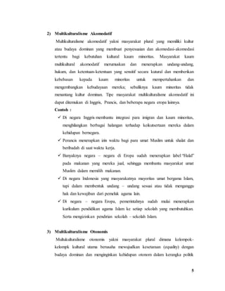 5
2) Multikulturalisme Akomodatif
Multikulturalisme akomodatif yakni masyarakat plural yang memiliki kultur
atau budaya dominan yang membuat penyesuaian dan akomodasi-akomodasi
tertentu bagi kebutuhan kultural kaum minoritas. Masyarakat kaum
multikultural akomodatif merumuskan dan menerapkan undang-undang,
hukum, dan ketentuan-ketentuan yang sensitif secara kutural dan memberikan
kebebasan kepada kaum minoritas untuk mempertahankan dan
mengembangkan kebudayaan mereka; sebaliknya kaum minoritas tidak
menantang kultur dominan. Tipe masyarakat multikulturalisme akomodatif ini
dapat ditemukan di Inggris, Prancis, dan beberapa negara eropa lainnya.
Contoh :
 Di negara Inggris membantu integrasi para imigran dan kaum minoritas,
menghilangkan berbagai halangan terhadap keikutsertaan mereka dalam
kehidupan bernegara.
 Perancis menerapkan izin waktu bagi para umat Muslim untuk shalat dan
beribadah di saat waktu kerja.
 Banyaknya negara – negara di Eropa sudah menerapkan label “Halal”
pada makanan yang mereka jual, sehingga membantu masyarakat umat
Muslim dalam memilih makanan.
 Di negara Indonesia yang masyarakatnya mayoritas umat bergama Islam,
tapi dalam membentuk undang – undang sesuai atau tidak menganggu
hak dan kewajiban dari pemeluk agama lain.
 Di negara – negara Eropa, pemerintahnya sudah mulai menerapkan
kurikulum pendidikan agama Islam ke setiap sekolah yang membutuhkan.
Serta mengizinkan pendirian sekolah – sekolah Islam.
3) Multikulturalisme Otonomis
Multukulturalisme otonomis yakni masyarakat plural dimana kelompok-
kelompk kultural utama berusaha mewujudkan kesetaraan (equality) dengan
budaya dominan dan menginginkan kehidupan otonom dalam kerangka politik
 