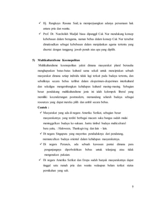 7
 Hj. Rangkayo Rasuna Said, ia memperjuangkan adanya persamaan hak
antara pria dan wanita.
 Prof. Dr. Nurcholish Madjid biasa dipanggil Cak Nur mendukung konsep
kebebasan dalam beragama, namun bebas dalam konsep Cak Nur tersebut
dimaksudkan sebagai kebebasan dalam menjalankan agama tertentu yang
disertai dengan tanggung jawab penuh atas apa yang dipilih.
5) Multikulturalisme Kosmopolitan
Multikulturalisme kosmopolitan yakni dimana masyarakat plural berusaha
menghapuskan batas-batas kultural sama sekali untuk menciptakan sebuah
masyarakat dimana setiap individu tidak lagi terkait pada budaya tertentu, dan
sebaliknya secara bebas terlibat dalam eksperimen-eksperimen interkultural
dan sekaligus mengembangkan kehidupan kultural masing-masing. Sebagian
besar pendukung multikulturalisme jenis ini ialah kelompok liberal yang
memiliki kecenderungan postmodern, memandang seluruh budaya sebagai
resources yang dapat mereka pilih dan ambil secara bebas.
Contoh :
 Masyarakat yang ada di negara Amerika Serikat, sebagian besar
masyarakatnya yang terdiri berbagai macam suku bangsa sudah mulai
meninggalkan budaya ke-sukuan. Justru timbul budaya multicultural
baru yaitu, : Haloween, Thanksgiving dan lain – lain.
 Di negara Singapura yang mayoritas penduduknya dari pendatang,
memunculkan budaya oriental dalam kehidupan masyarakatnya.
 Di negara Perancis, ada sebuah kawasan pantai dimana para
pengunjungnya diperbolehkan bebas untuk telanjang atau tidak
mengenakan pakaian.
 Di negara Amerika Serikat dan Eropa sudah banyak masyarakatnya dapat
tinggal satu rumah pria dan wanita walaupun belum terikat status
pernikahan yang sah.
 