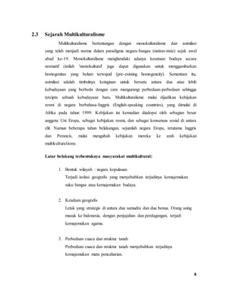 8
2.3 Sejarah Multikulturalisme
Multikulturalisme bertentangan dengan monokulturalisme dan asimilasi
yang telah menjadi norma dalam paradigma negara-bangsa (nation-state) sejak awal
abad ke-19. Monokulturalisme menghendaki adanya kesatuan budaya secara
normatif (istilah 'monokultural' juga dapat digunakan untuk menggambarkan
homogenitas yang belum terwujud (pre-existing homogeneity). Sementara itu,
asimilasi adalah timbulnya keinginan untuk bersatu antara dua atau lebih
kebudayaan yang berbeda dengan cara mengurangi perbedaan-perbedaan sehingga
tercipta sebuah kebudayaan baru. Multikulturalisme mulai dijadikan kebijakan
resmi di negara berbahasa-Inggris (English-speaking countries), yang dimulai di
Afrika pada tahun 1999. Kebijakan ini kemudian diadopsi oleh sebagian besar
anggota Uni Eropa, sebagai kebijakan resmi, dan sebagai konsensus sosial di antara
elit. Namun beberapa tahun belakangan, sejumlah negara Eropa, terutama Inggris
dan Perancis, mulai mengubah kebijakan mereka ke arah kebijakan
multikulturalisme.
Latar belakang terbentuknya masyarakat multikultural:
1. Bentuk wilayah : negara kepulauan
Terjadi isolasi geografis yang menyebabkan terjadinya kemajemukan
suku bangsa atau kemajemukan budaya.
2. Keadaan geografis
Letak yang strategis di antara dua samudra dan dua benua. Orang asing
masuk ke Indonesia, dengan penjajahan dan perdagangan, terjadi
kemajemukan agama.
3. Perbedaan cuaca dan struktur tanah
Perbedaan cuaca dan struktur tanah menyebabkan terjadinya
kemajemukan mata pencaharian.
 