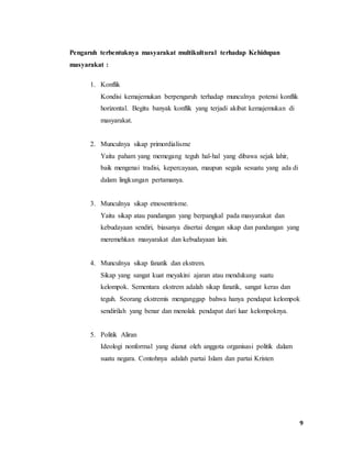 9
Pengaruh terbentuknya masyarakat multikultural terhadap Kehidupan
masyarakat :
1. Konflik
Kondisi kemajemukan berpengaruh terhadap munculnya potensi konflik
horizontal. Begitu banyak konflik yang terjadi akibat kemajemukan di
masyarakat.
2. Munculnya sikap primordialisme
Yaitu paham yang memegang teguh hal-hal yang dibawa sejak lahir,
baik mengenai tradisi, kepercayaan, maupun segala sesuatu yang ada di
dalam lingkungan pertamanya.
3. Munculnya sikap etnosentrisme.
Yaitu sikap atau pandangan yang berpangkal pada masyarakat dan
kebudayaan sendiri, biasanya disertai dengan sikap dan pandangan yang
meremehkan masyarakat dan kebudayaan lain.
4. Munculnya sikap fanatik dan ekstrem.
Sikap yang sangat kuat meyakini ajaran atau mendukung suatu
kelompok. Sementara ekstrem adalah sikap fanatik, sangat keras dan
teguh. Seorang ekstremis menganggap bahwa hanya pendapat kelompok
sendirilah yang benar dan menolak pendapat dari luar kelompoknya.
5. Politik Aliran
Ideologi nonformal yang dianut oleh anggota organisasi politik dalam
suatu negara. Contohnya adalah partai Islam dan partai Kristen
 