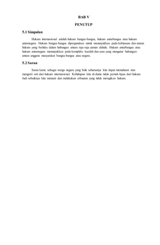 BAB V 
PENUTUP 
5.1 Simpulan 
Hukum internasional adalah hukum bangsa-bangsa, hukum antarbangsa atau hukum 
antarnegara. Hukum bangsa-bangsa dipergunakan untuk menunjukkan pada kebiasaan dan aturan 
hukum yang berlaku dalam hubungan antara raja-raja zaman dahulu. Hukum antarbangsa atau 
hukum antarnegara menunjukkan pada kompleks kaedah dan asas yang mengatur hubungan 
antara anggota masyarakat bangsa-bangsa atau negara. 
5.2 Saran 
Saran kami, sebagai warga negara yang baik seharusnya kita dapat memahami dan 
mengerti arti dari hukum internasional. Kehidupan kita di dunia tidak pernah lepas dari hukum. 
Jadi sebaiknya kita menaati dan melakukan erbuatan yang tidak merugikan hukum. 
 